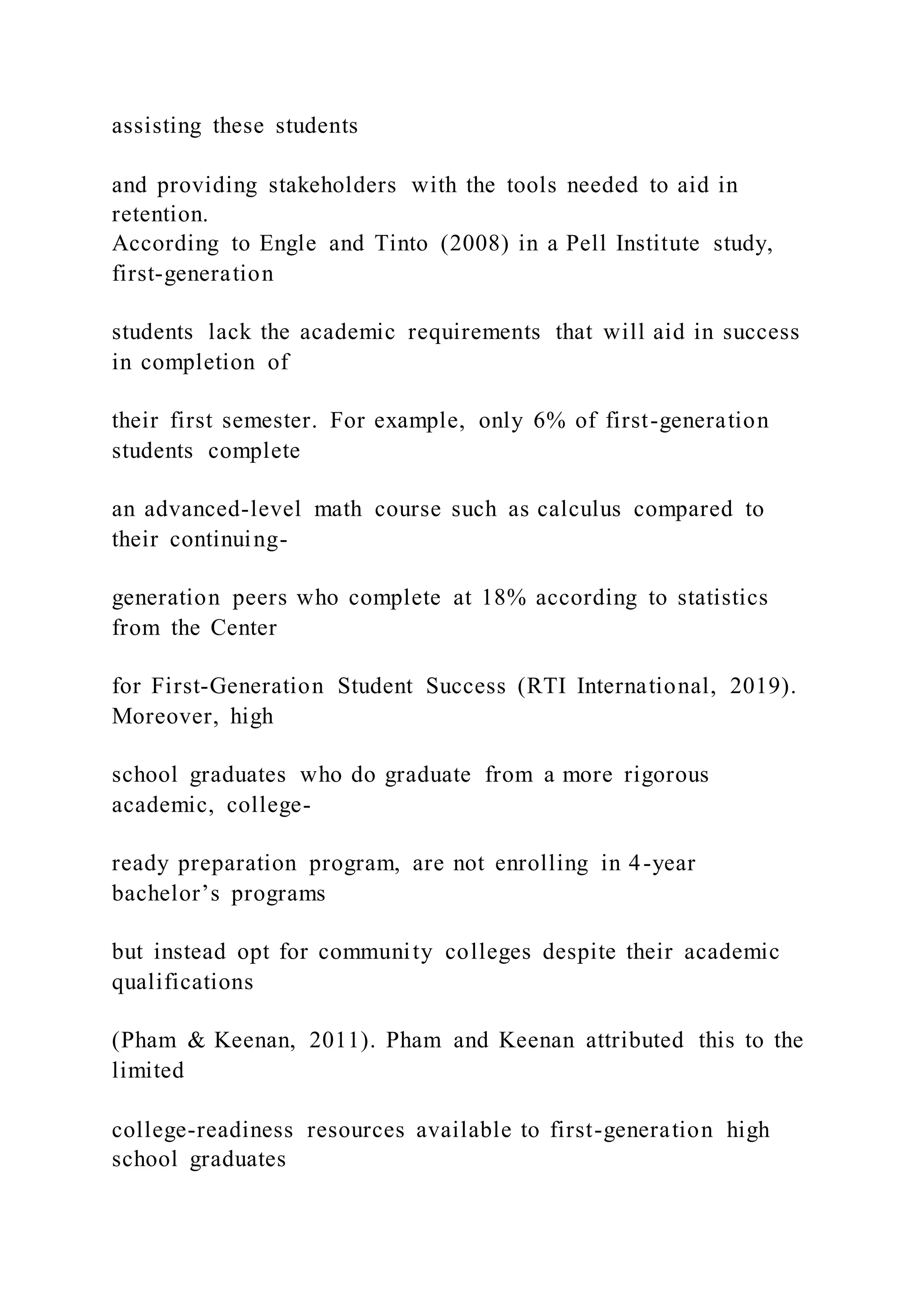 assisting these students
and providing stakeholders with the tools needed to aid in
retention.
According to Engle and Tinto (2008) in a Pell Institute study,
first-generation
students lack the academic requirements that will aid in success
in completion of
their first semester. For example, only 6% of first-generation
students complete
an advanced-level math course such as calculus compared to
their continuing-
generation peers who complete at 18% according to statistics
from the Center
for First-Generation Student Success (RTI International, 2019).
Moreover, high
school graduates who do graduate from a more rigorous
academic, college-
ready preparation program, are not enrolling in 4-year
bachelor’s programs
but instead opt for community colleges despite their academic
qualifications
(Pham & Keenan, 2011). Pham and Keenan attributed this to the
limited
college-readiness resources available to first-generation high
school graduates
 