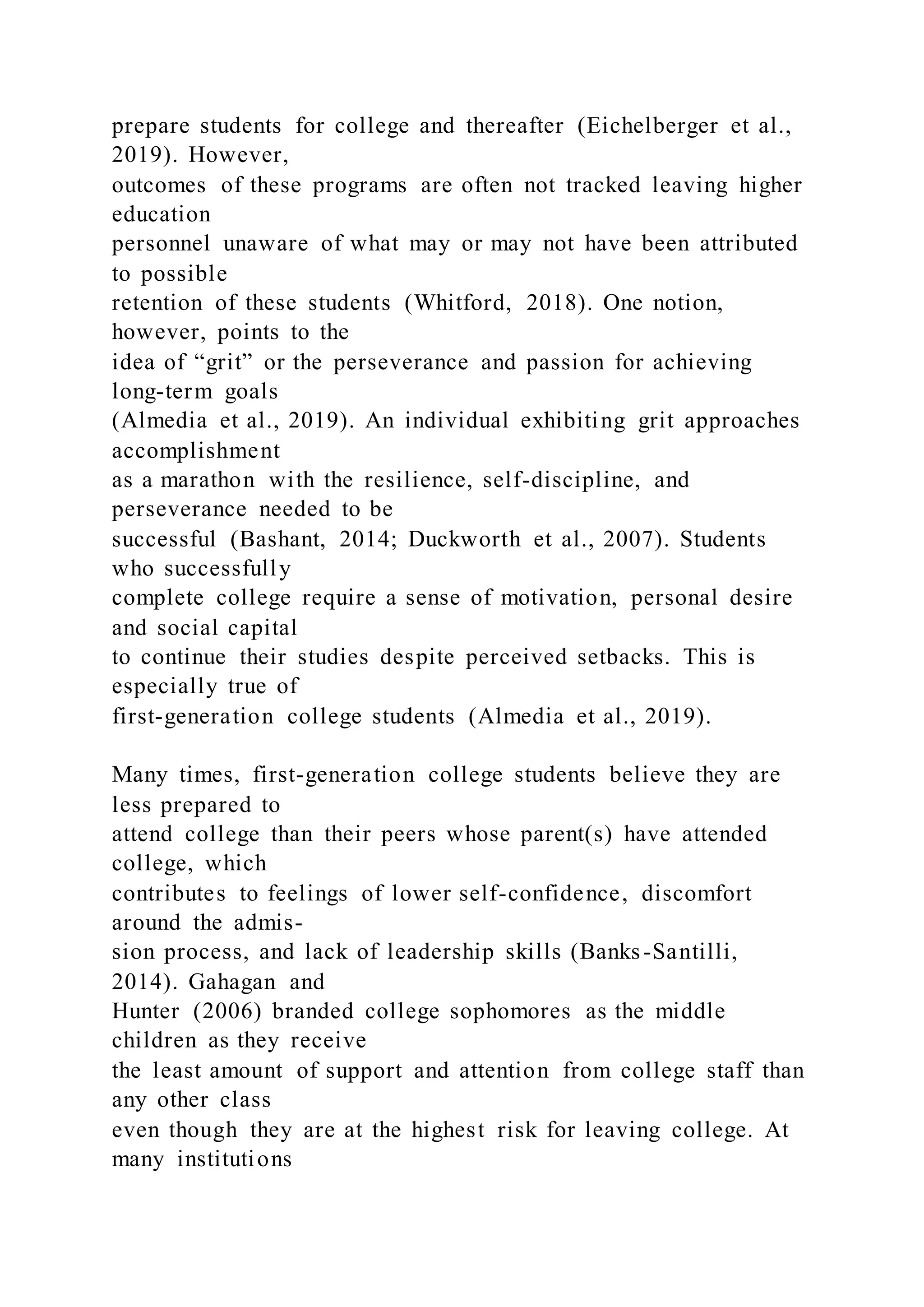 prepare students for college and thereafter (Eichelberger et al.,
2019). However,
outcomes of these programs are often not tracked leaving higher
education
personnel unaware of what may or may not have been attributed
to possible
retention of these students (Whitford, 2018). One notion,
however, points to the
idea of “grit” or the perseverance and passion for achieving
long-term goals
(Almedia et al., 2019). An individual exhibiting grit approaches
accomplishment
as a marathon with the resilience, self-discipline, and
perseverance needed to be
successful (Bashant, 2014; Duckworth et al., 2007). Students
who successfully
complete college require a sense of motivation, personal desire
and social capital
to continue their studies despite perceived setbacks. This is
especially true of
first-generation college students (Almedia et al., 2019).
Many times, first-generation college students believe they are
less prepared to
attend college than their peers whose parent(s) have attended
college, which
contributes to feelings of lower self-confidence, discomfort
around the admis-
sion process, and lack of leadership skills (Banks-Santilli,
2014). Gahagan and
Hunter (2006) branded college sophomores as the middle
children as they receive
the least amount of support and attention from college staff than
any other class
even though they are at the highest risk for leaving college. At
many institutions
 