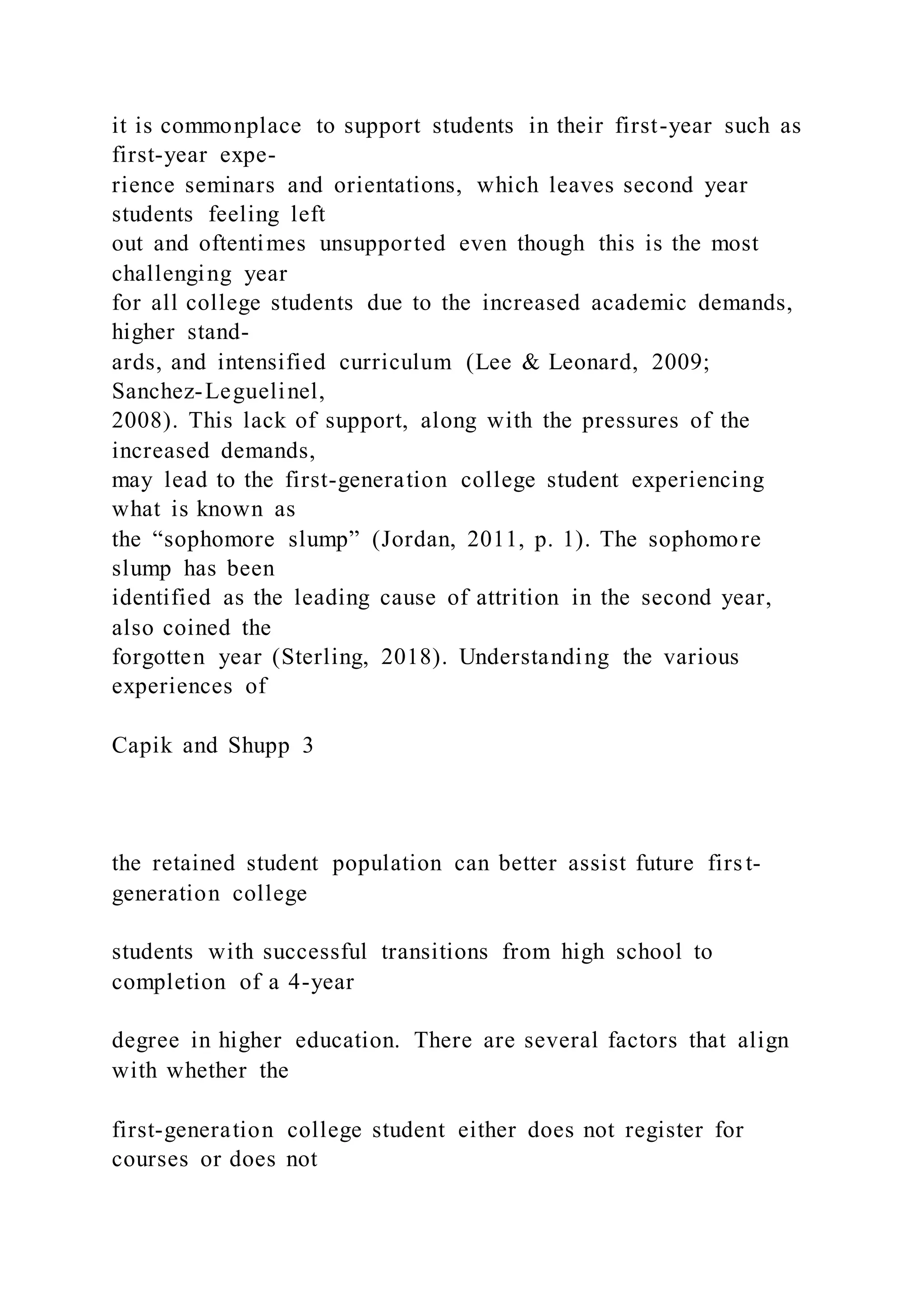 it is commonplace to support students in their first-year such as
first-year expe-
rience seminars and orientations, which leaves second year
students feeling left
out and oftentimes unsupported even though this is the most
challenging year
for all college students due to the increased academic demands,
higher stand-
ards, and intensified curriculum (Lee & Leonard, 2009;
Sanchez-Leguelinel,
2008). This lack of support, along with the pressures of the
increased demands,
may lead to the first-generation college student experiencing
what is known as
the “sophomore slump” (Jordan, 2011, p. 1). The sophomore
slump has been
identified as the leading cause of attrition in the second year,
also coined the
forgotten year (Sterling, 2018). Understanding the various
experiences of
Capik and Shupp 3
the retained student population can better assist future first-
generation college
students with successful transitions from high school to
completion of a 4-year
degree in higher education. There are several factors that align
with whether the
first-generation college student either does not register for
courses or does not
 