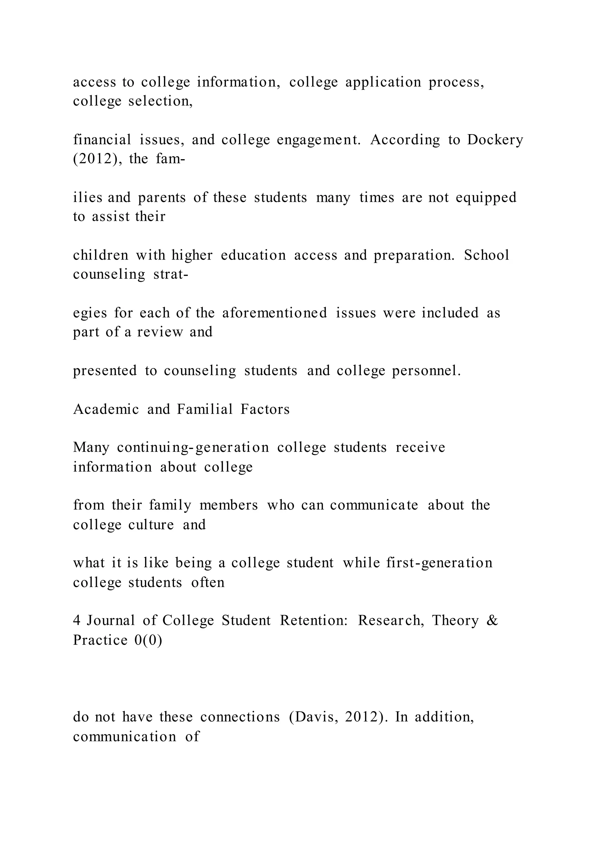 access to college information, college application process,
college selection,
financial issues, and college engagement. According to Dockery
(2012), the fam-
ilies and parents of these students many times are not equipped
to assist their
children with higher education access and preparation. School
counseling strat-
egies for each of the aforementioned issues were included as
part of a review and
presented to counseling students and college personnel.
Academic and Familial Factors
Many continuing-generation college students receive
information about college
from their family members who can communicate about the
college culture and
what it is like being a college student while first-generation
college students often
4 Journal of College Student Retention: Research, Theory &
Practice 0(0)
do not have these connections (Davis, 2012). In addition,
communication of
 
