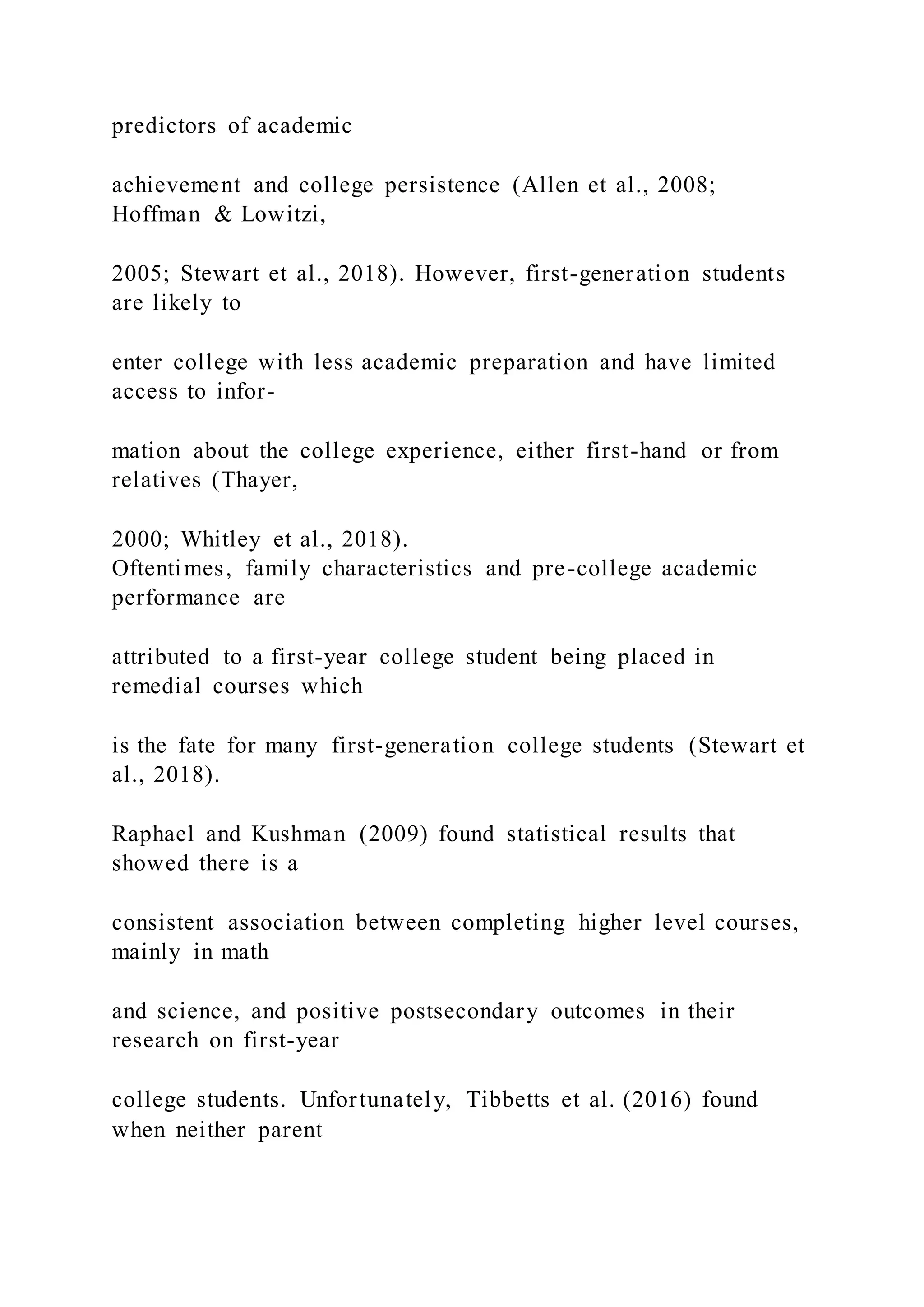 predictors of academic
achievement and college persistence (Allen et al., 2008;
Hoffman & Lowitzi,
2005; Stewart et al., 2018). However, first-generation students
are likely to
enter college with less academic preparation and have limited
access to infor-
mation about the college experience, either first-hand or from
relatives (Thayer,
2000; Whitley et al., 2018).
Oftentimes, family characteristics and pre-college academic
performance are
attributed to a first-year college student being placed in
remedial courses which
is the fate for many first-generation college students (Stewart et
al., 2018).
Raphael and Kushman (2009) found statistical results that
showed there is a
consistent association between completing higher level courses,
mainly in math
and science, and positive postsecondary outcomes in their
research on first-year
college students. Unfortunately, Tibbetts et al. (2016) found
when neither parent
 