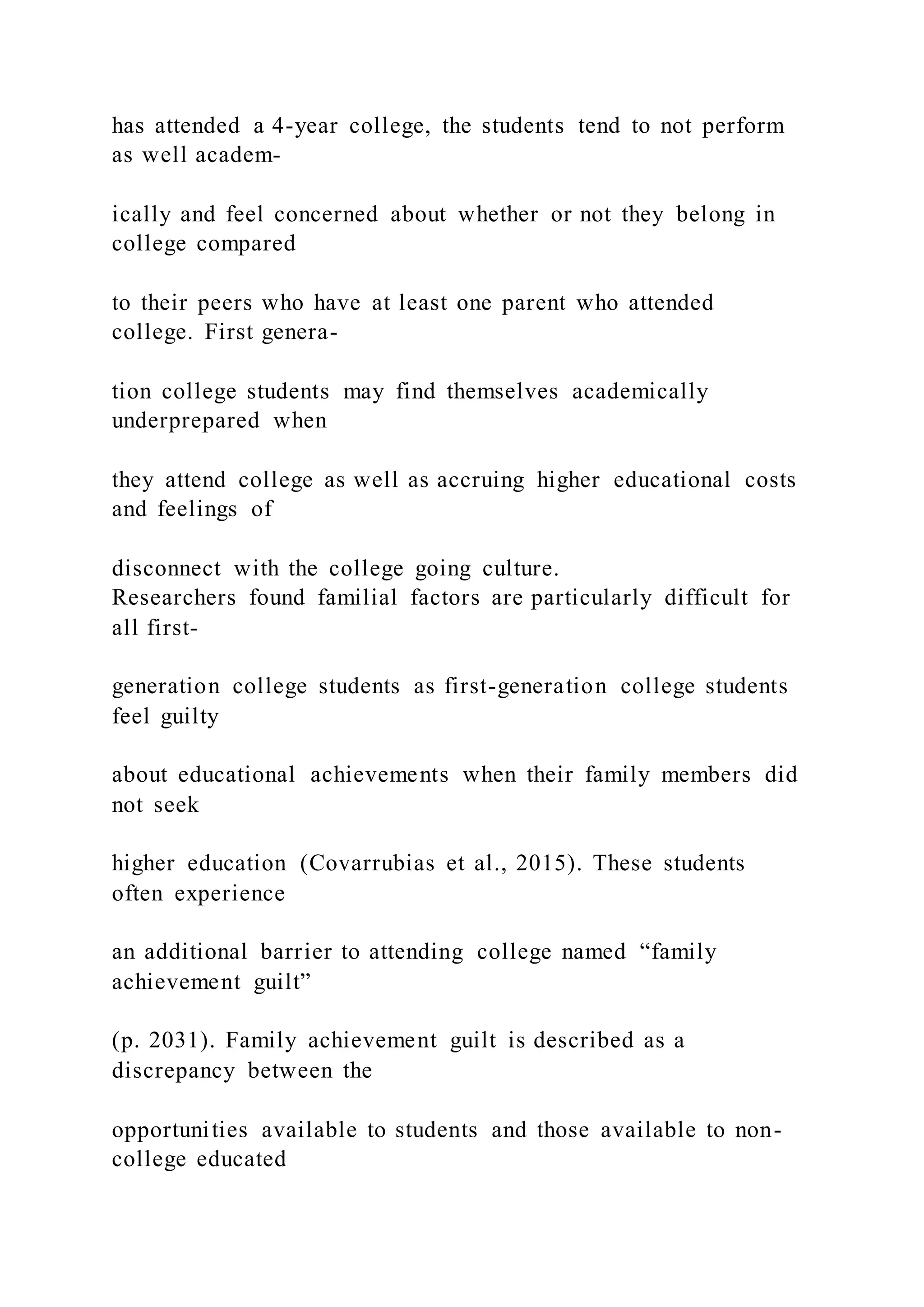 has attended a 4-year college, the students tend to not perform
as well academ-
ically and feel concerned about whether or not they belong in
college compared
to their peers who have at least one parent who attended
college. First genera-
tion college students may find themselves academically
underprepared when
they attend college as well as accruing higher educational costs
and feelings of
disconnect with the college going culture.
Researchers found familial factors are particularly difficult for
all first-
generation college students as first-generation college students
feel guilty
about educational achievements when their family members did
not seek
higher education (Covarrubias et al., 2015). These students
often experience
an additional barrier to attending college named “family
achievement guilt”
(p. 2031). Family achievement guilt is described as a
discrepancy between the
opportunities available to students and those available to non-
college educated
 