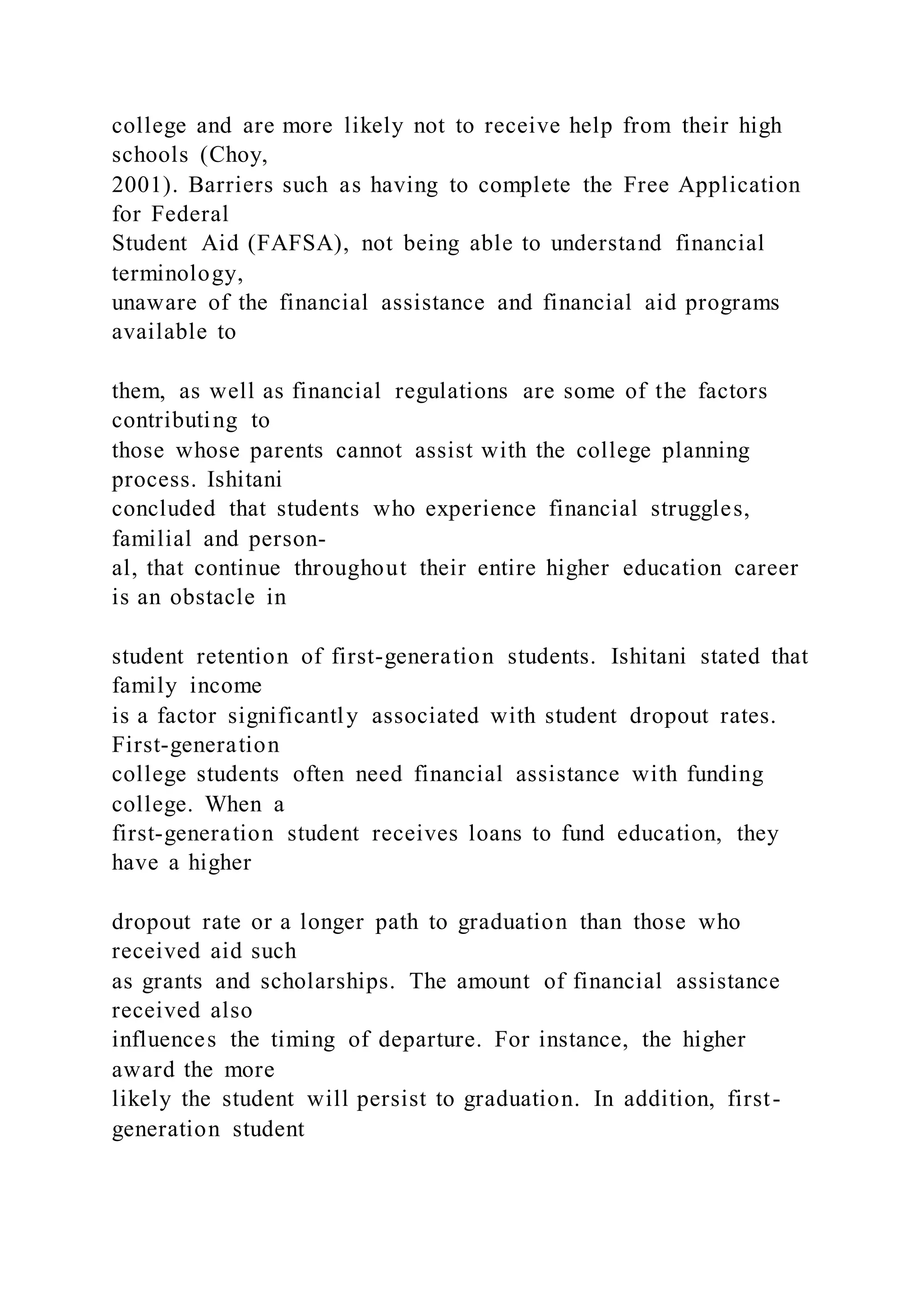 college and are more likely not to receive help from their high
schools (Choy,
2001). Barriers such as having to complete the Free Application
for Federal
Student Aid (FAFSA), not being able to understand financial
terminology,
unaware of the financial assistance and financial aid programs
available to
them, as well as financial regulations are some of the factors
contributing to
those whose parents cannot assist with the college planning
process. Ishitani
concluded that students who experience financial struggles,
familial and person-
al, that continue throughout their entire higher education career
is an obstacle in
student retention of first-generation students. Ishitani stated that
family income
is a factor significantly associated with student dropout rates.
First-generation
college students often need financial assistance with funding
college. When a
first-generation student receives loans to fund education, they
have a higher
dropout rate or a longer path to graduation than those who
received aid such
as grants and scholarships. The amount of financial assistance
received also
influences the timing of departure. For instance, the higher
award the more
likely the student will persist to graduation. In addition, first-
generation student
 