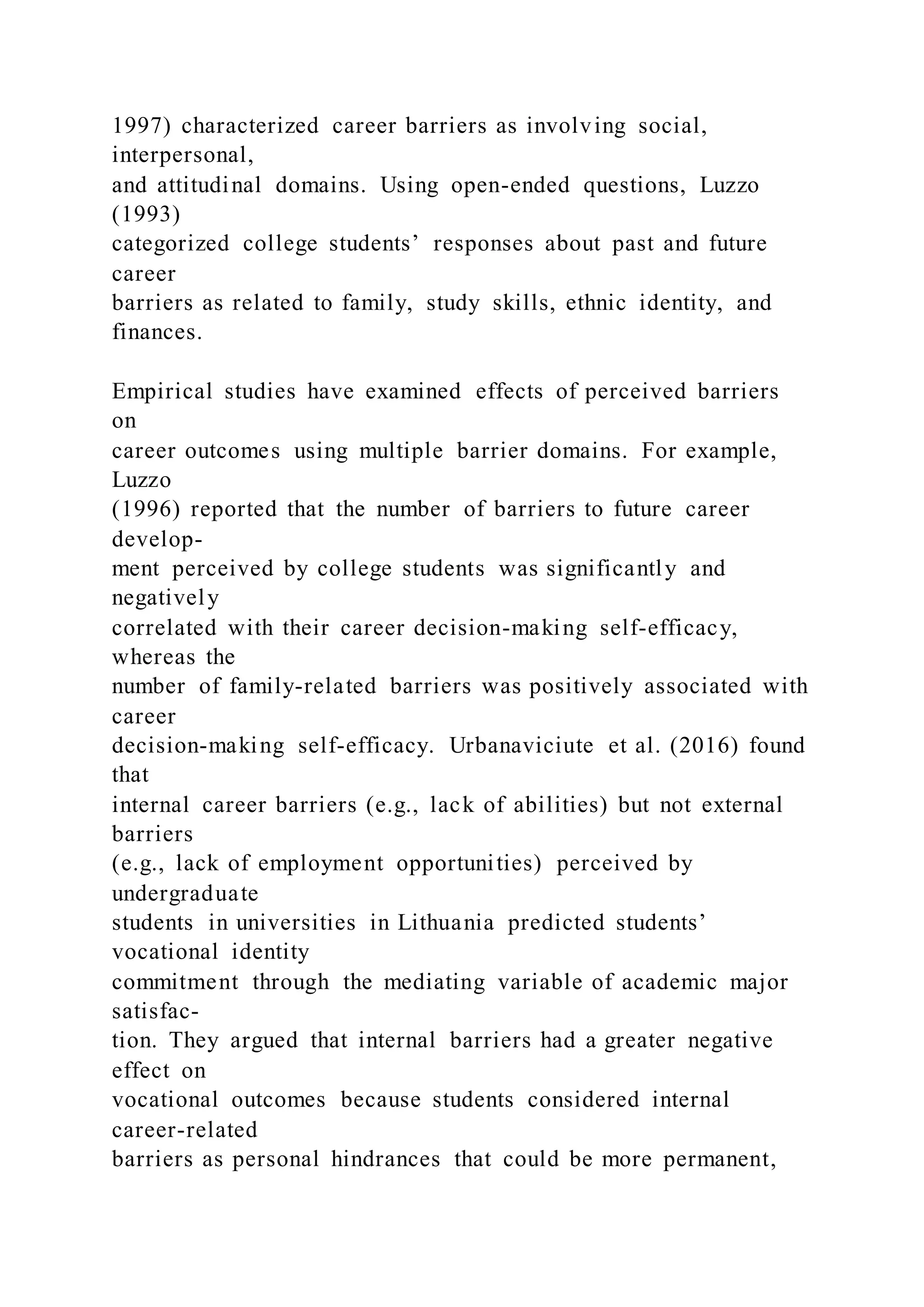 1997) characterized career barriers as involving social,
interpersonal,
and attitudinal domains. Using open-ended questions, Luzzo
(1993)
categorized college students’ responses about past and future
career
barriers as related to family, study skills, ethnic identity, and
finances.
Empirical studies have examined effects of perceived barriers
on
career outcomes using multiple barrier domains. For example,
Luzzo
(1996) reported that the number of barriers to future career
develop-
ment perceived by college students was significantly and
negatively
correlated with their career decision-making self-efficacy,
whereas the
number of family-related barriers was positively associated with
career
decision-making self-efficacy. Urbanaviciute et al. (2016) found
that
internal career barriers (e.g., lack of abilities) but not external
barriers
(e.g., lack of employment opportunities) perceived by
undergraduate
students in universities in Lithuania predicted students’
vocational identity
commitment through the mediating variable of academic major
satisfac-
tion. They argued that internal barriers had a greater negative
effect on
vocational outcomes because students considered internal
career-related
barriers as personal hindrances that could be more permanent,
 
