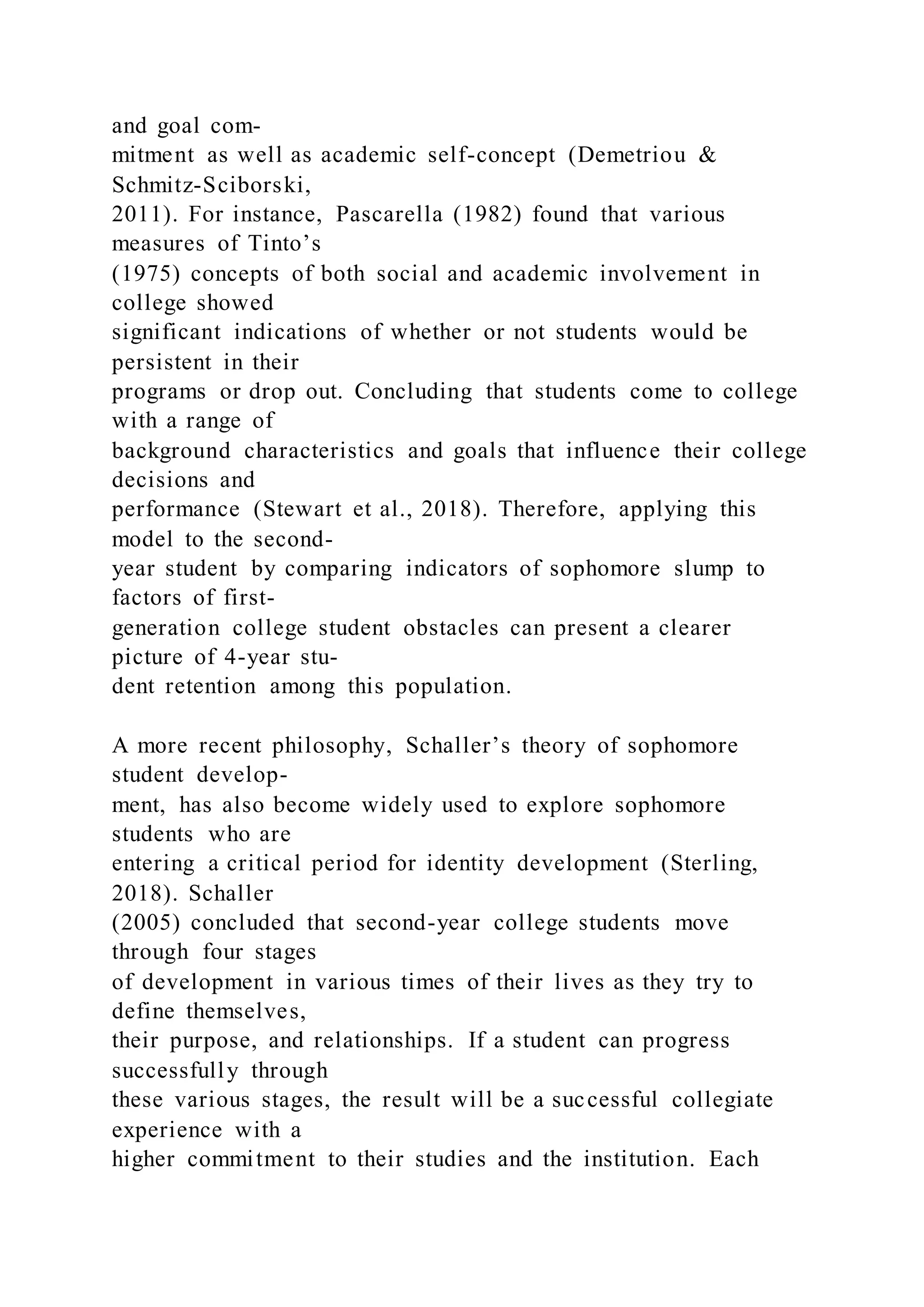 and goal com-
mitment as well as academic self-concept (Demetriou &
Schmitz-Sciborski,
2011). For instance, Pascarella (1982) found that various
measures of Tinto’s
(1975) concepts of both social and academic involvement in
college showed
significant indications of whether or not students would be
persistent in their
programs or drop out. Concluding that students come to college
with a range of
background characteristics and goals that influence their college
decisions and
performance (Stewart et al., 2018). Therefore, applying this
model to the second-
year student by comparing indicators of sophomore slump to
factors of first-
generation college student obstacles can present a clearer
picture of 4-year stu-
dent retention among this population.
A more recent philosophy, Schaller’s theory of sophomore
student develop-
ment, has also become widely used to explore sophomore
students who are
entering a critical period for identity development (Sterling,
2018). Schaller
(2005) concluded that second-year college students move
through four stages
of development in various times of their lives as they try to
define themselves,
their purpose, and relationships. If a student can progress
successfully through
these various stages, the result will be a successful collegiate
experience with a
higher commitment to their studies and the institution. Each
 