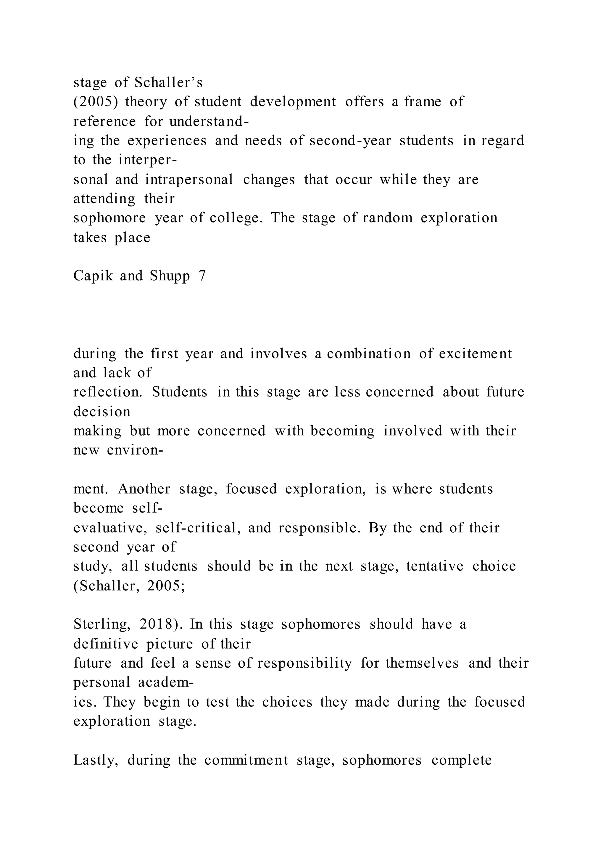 stage of Schaller’s
(2005) theory of student development offers a frame of
reference for understand-
ing the experiences and needs of second-year students in regard
to the interper-
sonal and intrapersonal changes that occur while they are
attending their
sophomore year of college. The stage of random exploration
takes place
Capik and Shupp 7
during the first year and involves a combination of excitement
and lack of
reflection. Students in this stage are less concerned about future
decision
making but more concerned with becoming involved with their
new environ-
ment. Another stage, focused exploration, is where students
become self-
evaluative, self-critical, and responsible. By the end of their
second year of
study, all students should be in the next stage, tentative choice
(Schaller, 2005;
Sterling, 2018). In this stage sophomores should have a
definitive picture of their
future and feel a sense of responsibility for themselves and their
personal academ-
ics. They begin to test the choices they made during the focused
exploration stage.
Lastly, during the commitment stage, sophomores complete
 