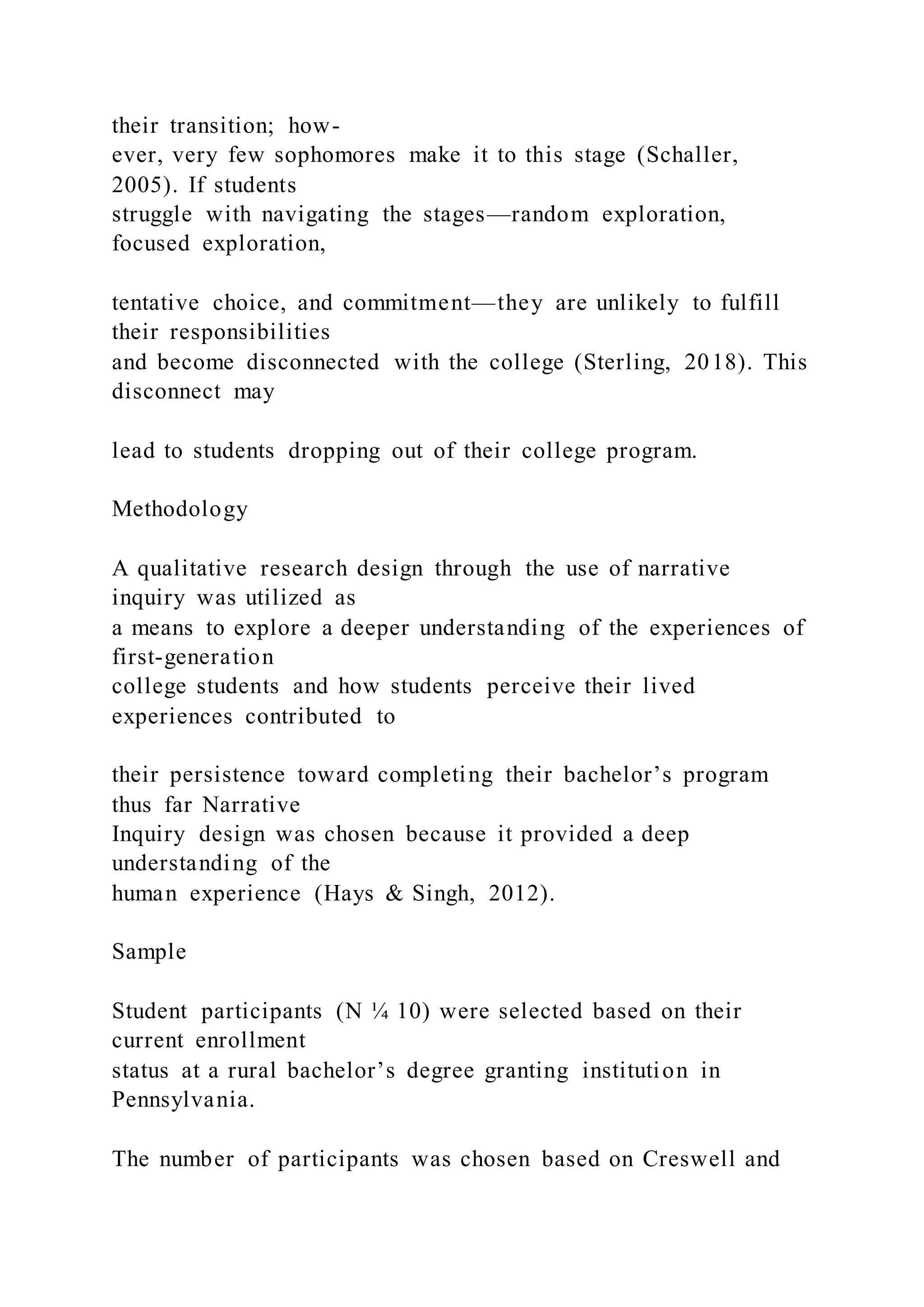 their transition; how-
ever, very few sophomores make it to this stage (Schaller,
2005). If students
struggle with navigating the stages—random exploration,
focused exploration,
tentative choice, and commitment—they are unlikely to fulfill
their responsibilities
and become disconnected with the college (Sterling, 2018). This
disconnect may
lead to students dropping out of their college program.
Methodology
A qualitative research design through the use of narrative
inquiry was utilized as
a means to explore a deeper understanding of the experiences of
first-generation
college students and how students perceive their lived
experiences contributed to
their persistence toward completing their bachelor’s program
thus far Narrative
Inquiry design was chosen because it provided a deep
understanding of the
human experience (Hays & Singh, 2012).
Sample
Student participants (N ¼ 10) were selected based on their
current enrollment
status at a rural bachelor’s degree granting institution in
Pennsylvania.
The number of participants was chosen based on Creswell and
 