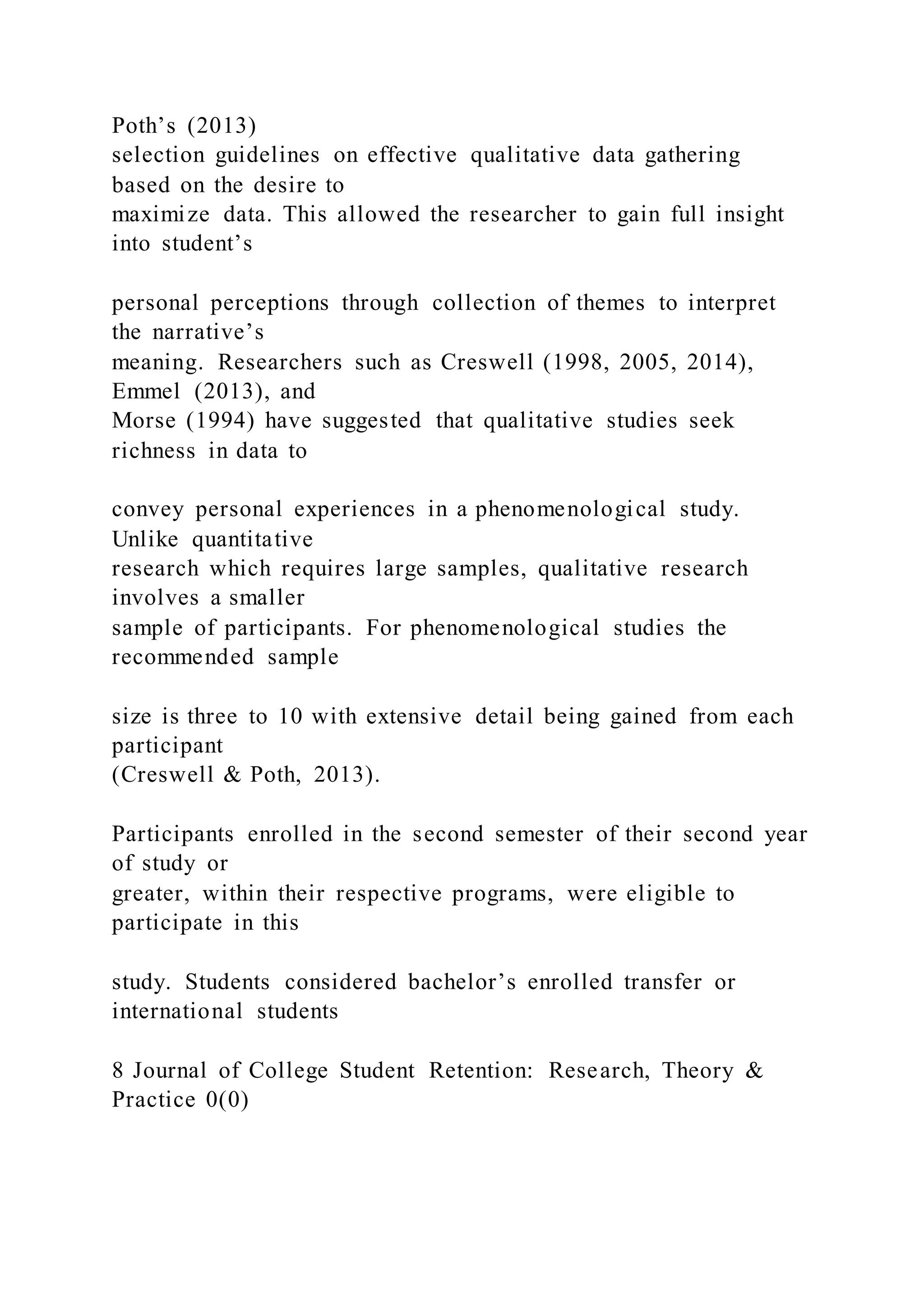 Poth’s (2013)
selection guidelines on effective qualitative data gathering
based on the desire to
maximize data. This allowed the researcher to gain full insight
into student’s
personal perceptions through collection of themes to interpret
the narrative’s
meaning. Researchers such as Creswell (1998, 2005, 2014),
Emmel (2013), and
Morse (1994) have suggested that qualitative studies seek
richness in data to
convey personal experiences in a phenomenological study.
Unlike quantitative
research which requires large samples, qualitative research
involves a smaller
sample of participants. For phenomenological studies the
recommended sample
size is three to 10 with extensive detail being gained from each
participant
(Creswell & Poth, 2013).
Participants enrolled in the second semester of their second year
of study or
greater, within their respective programs, were eligible to
participate in this
study. Students considered bachelor’s enrolled transfer or
international students
8 Journal of College Student Retention: Research, Theory &
Practice 0(0)
 