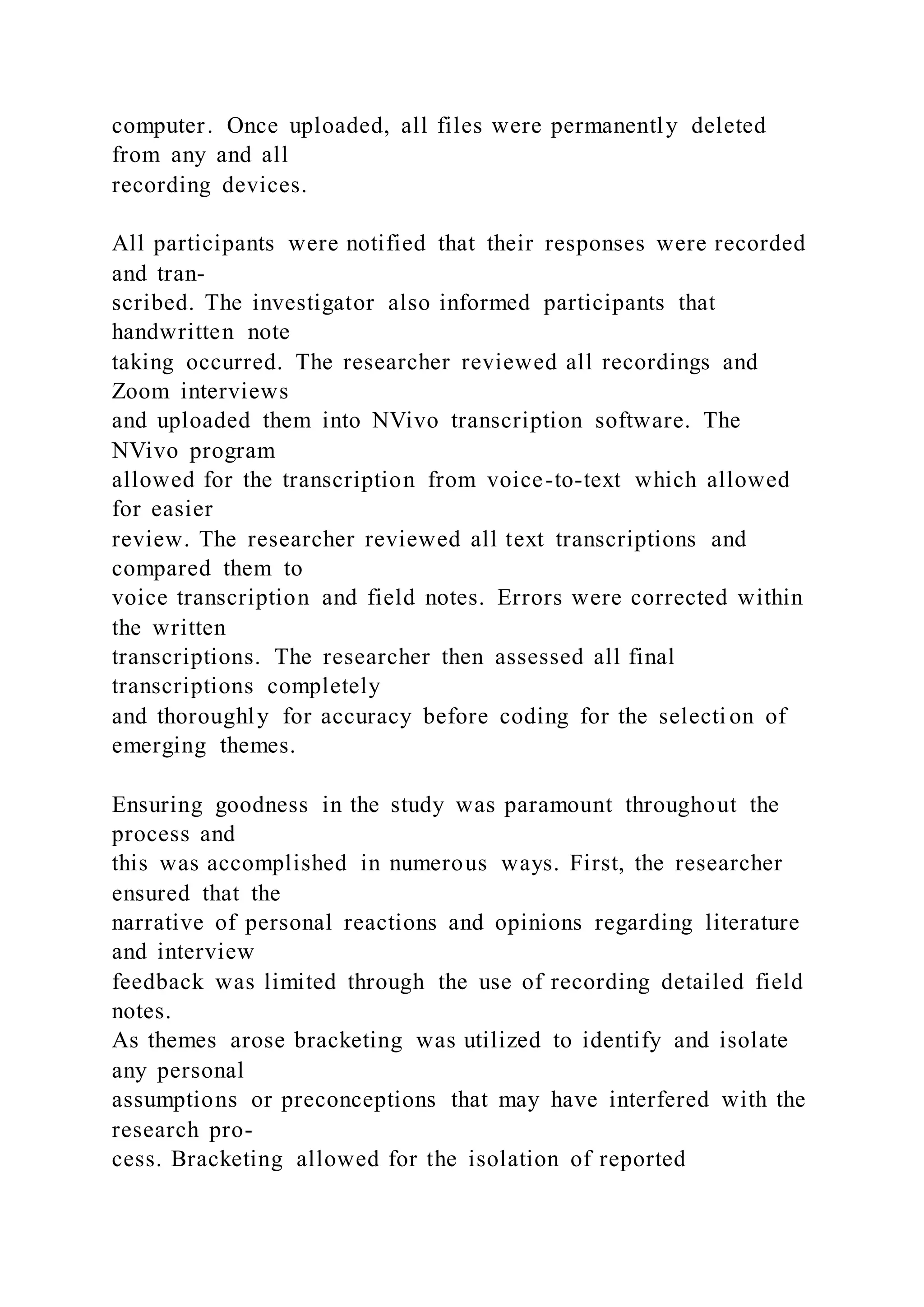 computer. Once uploaded, all files were permanently deleted
from any and all
recording devices.
All participants were notified that their responses were recorded
and tran-
scribed. The investigator also informed participants that
handwritten note
taking occurred. The researcher reviewed all recordings and
Zoom interviews
and uploaded them into NVivo transcription software. The
NVivo program
allowed for the transcription from voice-to-text which allowed
for easier
review. The researcher reviewed all text transcriptions and
compared them to
voice transcription and field notes. Errors were corrected within
the written
transcriptions. The researcher then assessed all final
transcriptions completely
and thoroughly for accuracy before coding for the selecti on of
emerging themes.
Ensuring goodness in the study was paramount throughout the
process and
this was accomplished in numerous ways. First, the researcher
ensured that the
narrative of personal reactions and opinions regarding literature
and interview
feedback was limited through the use of recording detailed field
notes.
As themes arose bracketing was utilized to identify and isolate
any personal
assumptions or preconceptions that may have interfered with the
research pro-
cess. Bracketing allowed for the isolation of reported
 
