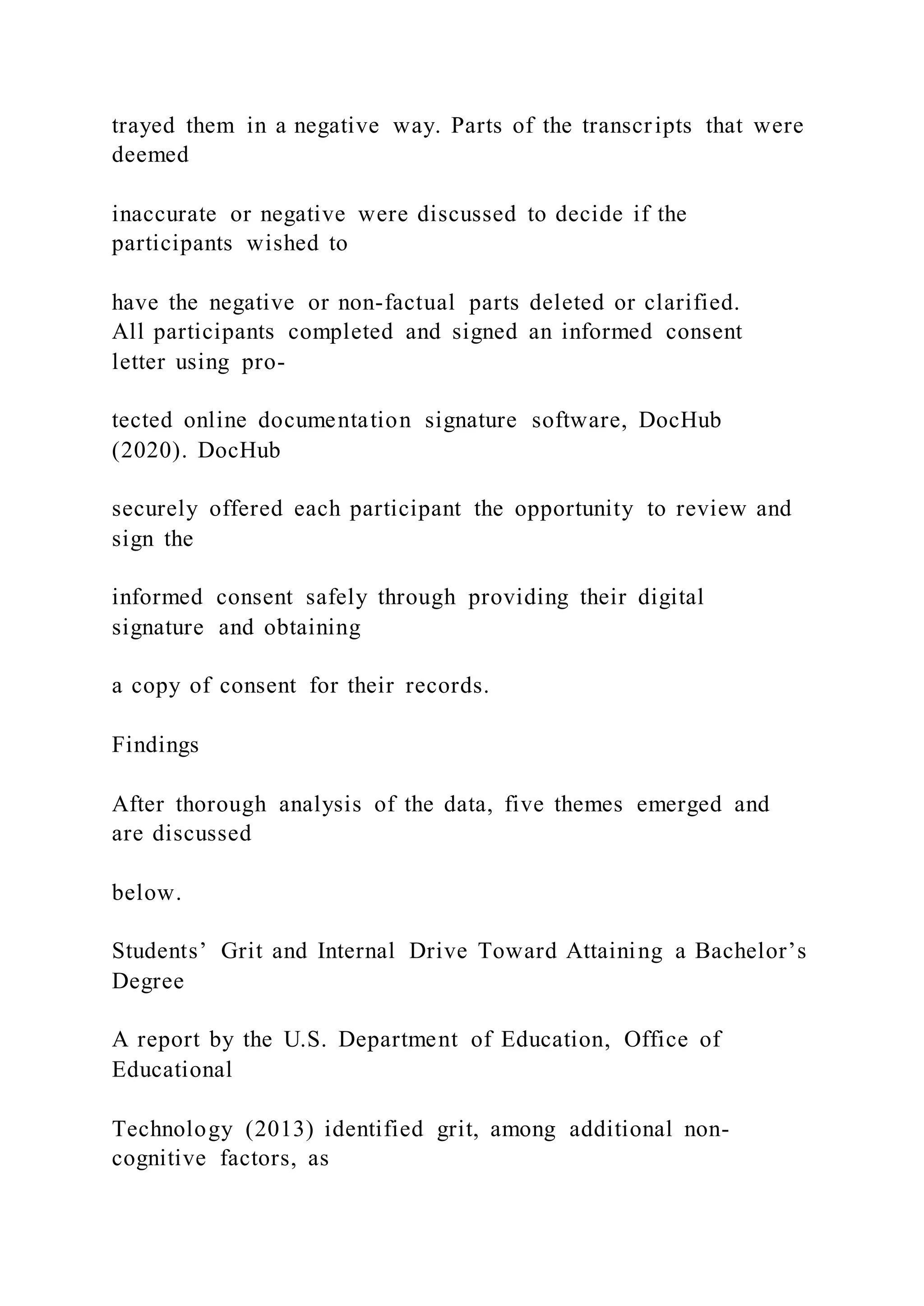 trayed them in a negative way. Parts of the transcripts that were
deemed
inaccurate or negative were discussed to decide if the
participants wished to
have the negative or non-factual parts deleted or clarified.
All participants completed and signed an informed consent
letter using pro-
tected online documentation signature software, DocHub
(2020). DocHub
securely offered each participant the opportunity to review and
sign the
informed consent safely through providing their digital
signature and obtaining
a copy of consent for their records.
Findings
After thorough analysis of the data, five themes emerged and
are discussed
below.
Students’ Grit and Internal Drive Toward Attaining a Bachelor’s
Degree
A report by the U.S. Department of Education, Office of
Educational
Technology (2013) identified grit, among additional non-
cognitive factors, as
 
