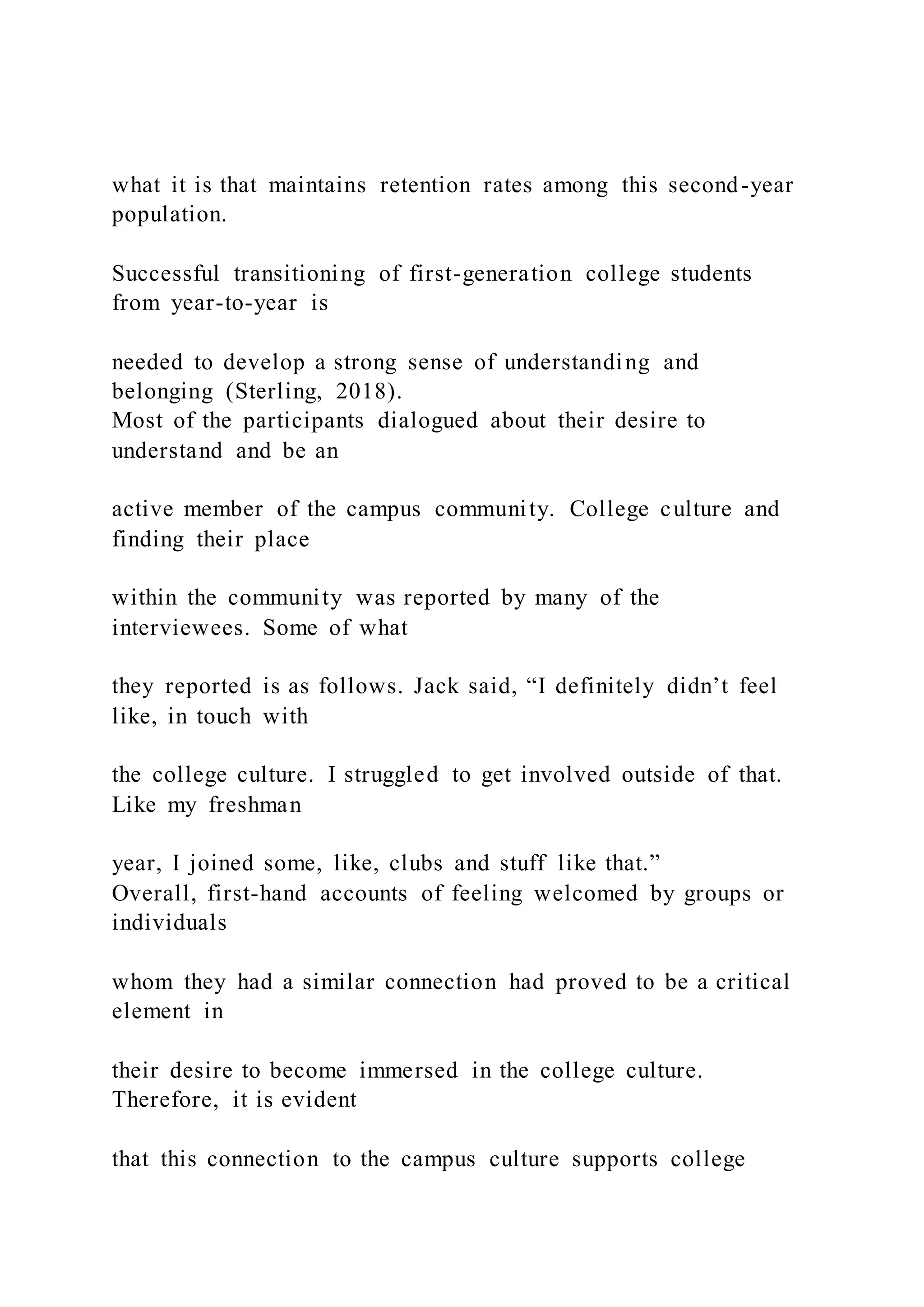 what it is that maintains retention rates among this second-year
population.
Successful transitioning of first-generation college students
from year-to-year is
needed to develop a strong sense of understanding and
belonging (Sterling, 2018).
Most of the participants dialogued about their desire to
understand and be an
active member of the campus community. College culture and
finding their place
within the community was reported by many of the
interviewees. Some of what
they reported is as follows. Jack said, “I definitely didn’t feel
like, in touch with
the college culture. I struggled to get involved outside of that.
Like my freshman
year, I joined some, like, clubs and stuff like that.”
Overall, first-hand accounts of feeling welcomed by groups or
individuals
whom they had a similar connection had proved to be a critical
element in
their desire to become immersed in the college culture.
Therefore, it is evident
that this connection to the campus culture supports college
 