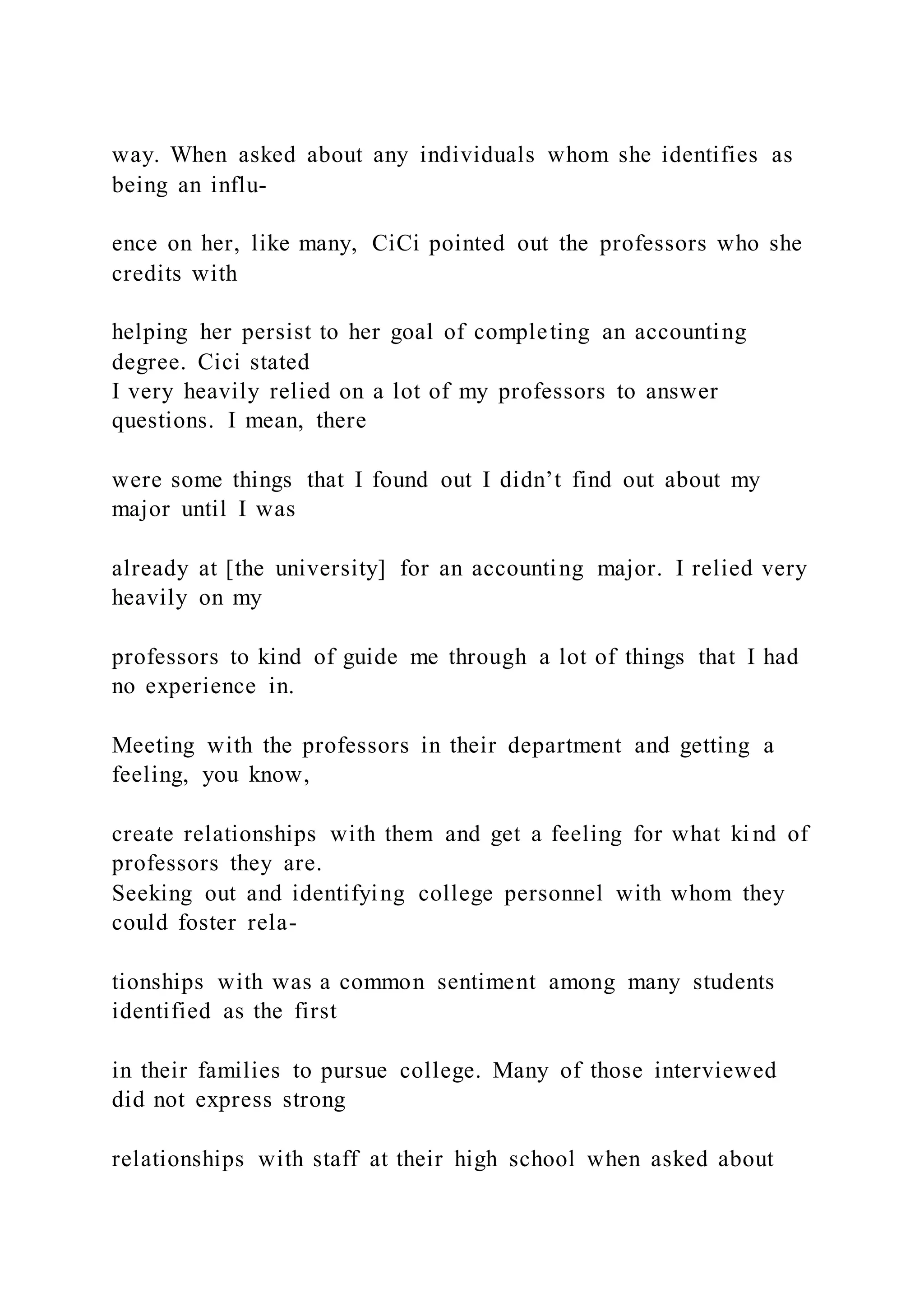 way. When asked about any individuals whom she identifies as
being an influ-
ence on her, like many, CiCi pointed out the professors who she
credits with
helping her persist to her goal of completing an accounting
degree. Cici stated
I very heavily relied on a lot of my professors to answer
questions. I mean, there
were some things that I found out I didn’t find out about my
major until I was
already at [the university] for an accounting major. I relied very
heavily on my
professors to kind of guide me through a lot of things that I had
no experience in.
Meeting with the professors in their department and getting a
feeling, you know,
create relationships with them and get a feeling for what ki nd of
professors they are.
Seeking out and identifying college personnel with whom they
could foster rela-
tionships with was a common sentiment among many students
identified as the first
in their families to pursue college. Many of those interviewed
did not express strong
relationships with staff at their high school when asked about
 