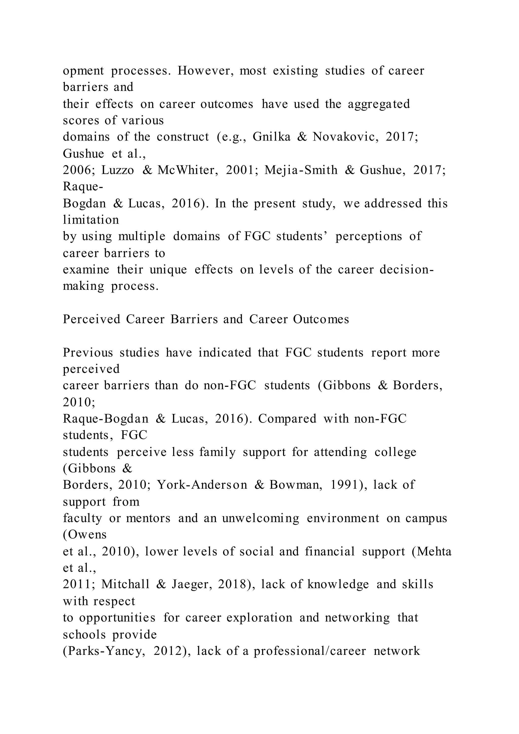 opment processes. However, most existing studies of career
barriers and
their effects on career outcomes have used the aggregated
scores of various
domains of the construct (e.g., Gnilka & Novakovic, 2017;
Gushue et al.,
2006; Luzzo & McWhiter, 2001; Mejia-Smith & Gushue, 2017;
Raque-
Bogdan & Lucas, 2016). In the present study, we addressed this
limitation
by using multiple domains of FGC students’ perceptions of
career barriers to
examine their unique effects on levels of the career decision-
making process.
Perceived Career Barriers and Career Outcomes
Previous studies have indicated that FGC students report more
perceived
career barriers than do non-FGC students (Gibbons & Borders,
2010;
Raque-Bogdan & Lucas, 2016). Compared with non-FGC
students, FGC
students perceive less family support for attending college
(Gibbons &
Borders, 2010; York-Anderson & Bowman, 1991), lack of
support from
faculty or mentors and an unwelcoming environment on campus
(Owens
et al., 2010), lower levels of social and financial support (Mehta
et al.,
2011; Mitchall & Jaeger, 2018), lack of knowledge and skills
with respect
to opportunities for career exploration and networking that
schools provide
(Parks-Yancy, 2012), lack of a professional/career network
 