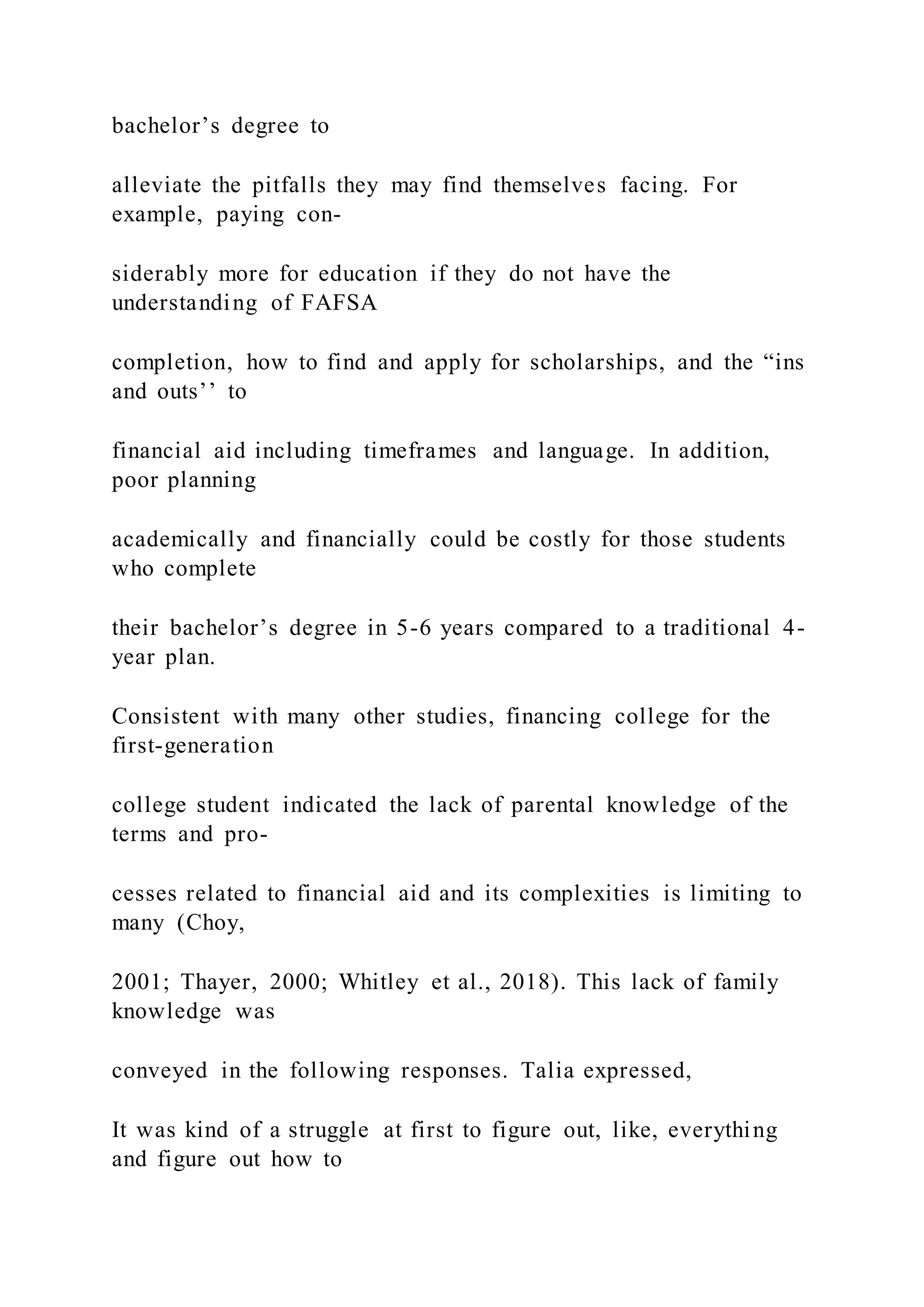 bachelor’s degree to
alleviate the pitfalls they may find themselves facing. For
example, paying con-
siderably more for education if they do not have the
understanding of FAFSA
completion, how to find and apply for scholarships, and the “ins
and outs’’ to
financial aid including timeframes and language. In addition,
poor planning
academically and financially could be costly for those students
who complete
their bachelor’s degree in 5-6 years compared to a traditional 4-
year plan.
Consistent with many other studies, financing college for the
first-generation
college student indicated the lack of parental knowledge of the
terms and pro-
cesses related to financial aid and its complexities is limiting to
many (Choy,
2001; Thayer, 2000; Whitley et al., 2018). This lack of family
knowledge was
conveyed in the following responses. Talia expressed,
It was kind of a struggle at first to figure out, like, everything
and figure out how to
 