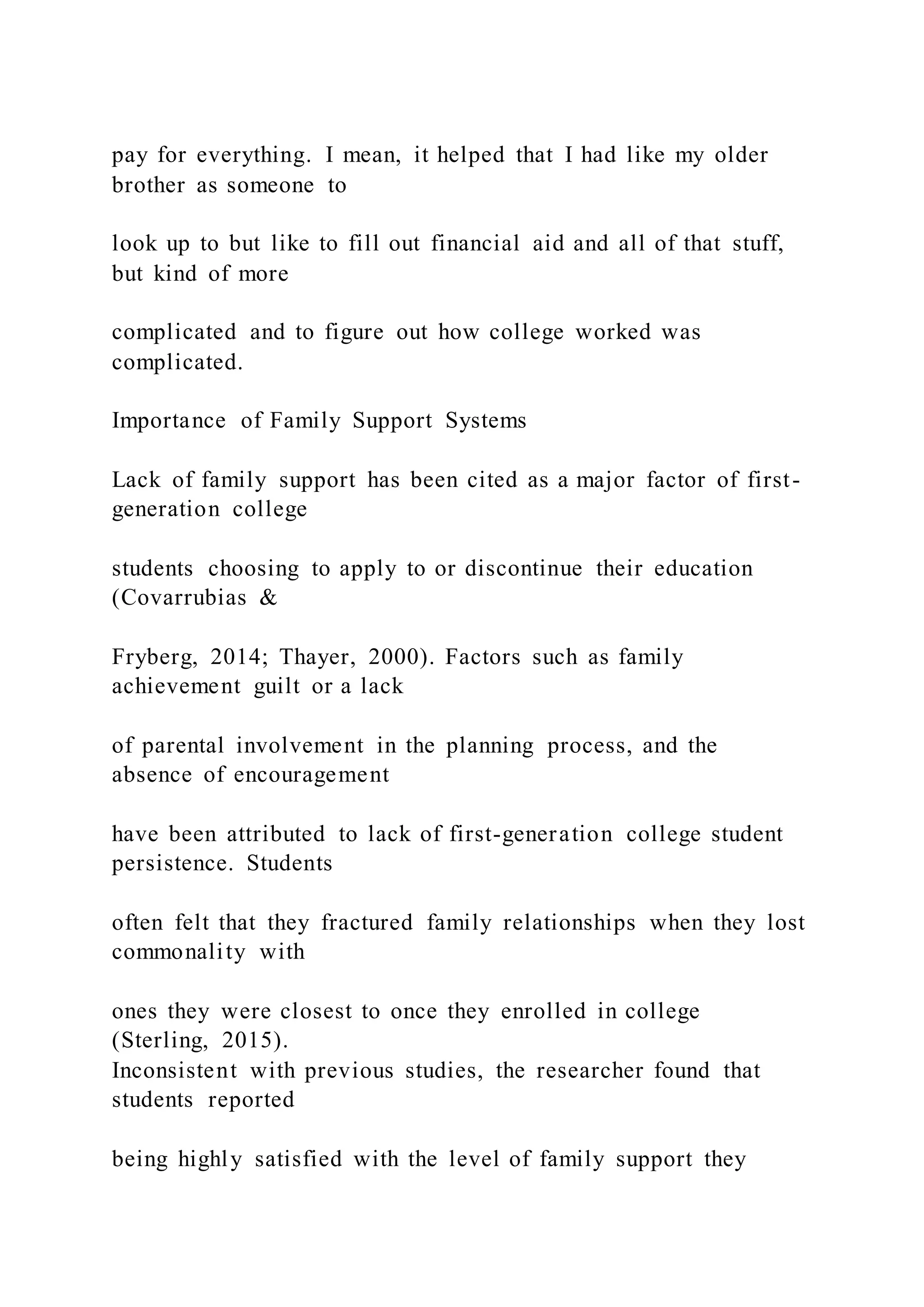pay for everything. I mean, it helped that I had like my older
brother as someone to
look up to but like to fill out financial aid and all of that stuff,
but kind of more
complicated and to figure out how college worked was
complicated.
Importance of Family Support Systems
Lack of family support has been cited as a major factor of first-
generation college
students choosing to apply to or discontinue their education
(Covarrubias &
Fryberg, 2014; Thayer, 2000). Factors such as family
achievement guilt or a lack
of parental involvement in the planning process, and the
absence of encouragement
have been attributed to lack of first-generation college student
persistence. Students
often felt that they fractured family relationships when they lost
commonality with
ones they were closest to once they enrolled in college
(Sterling, 2015).
Inconsistent with previous studies, the researcher found that
students reported
being highly satisfied with the level of family support they
 