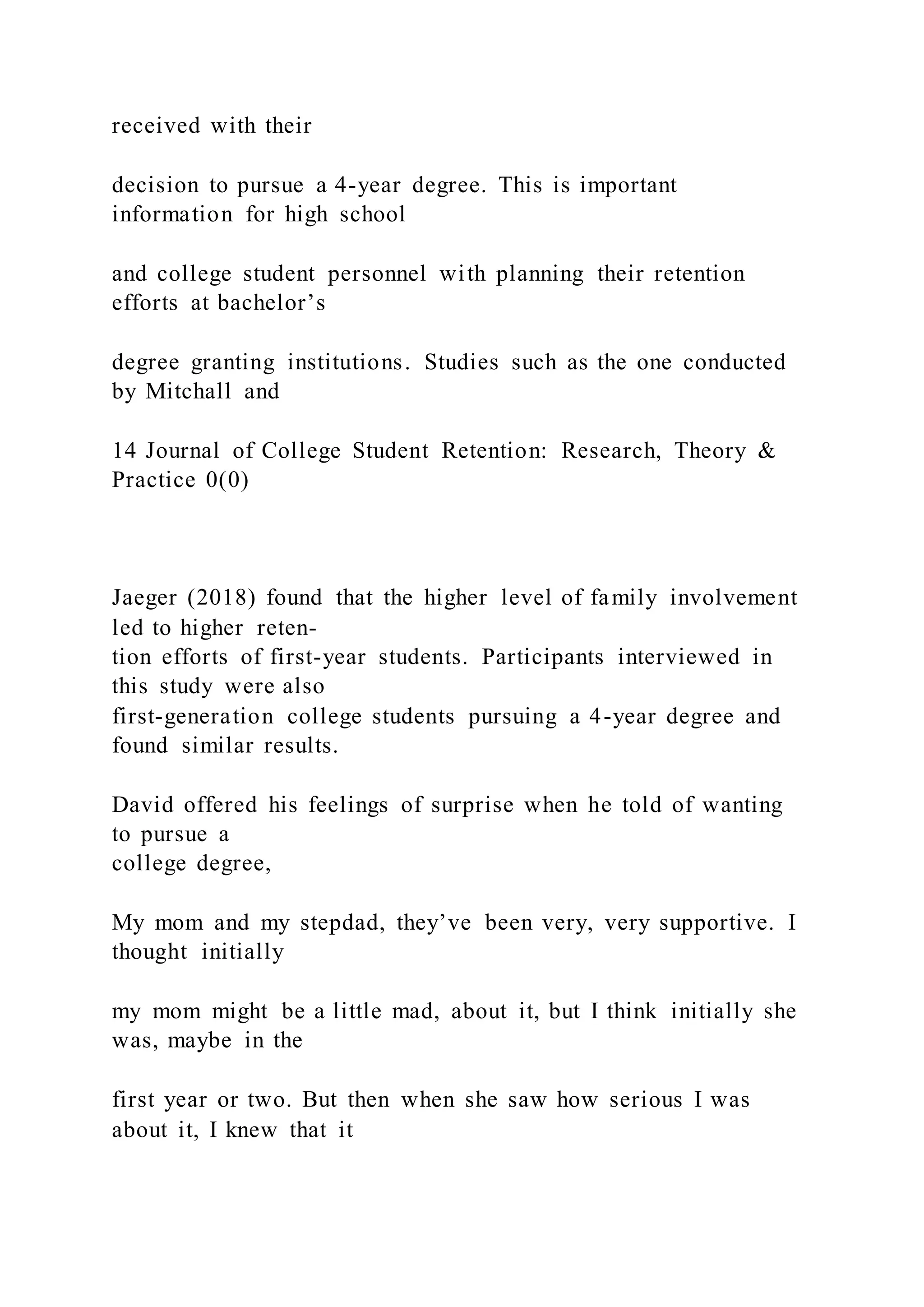 received with their
decision to pursue a 4-year degree. This is important
information for high school
and college student personnel with planning their retention
efforts at bachelor’s
degree granting institutions. Studies such as the one conducted
by Mitchall and
14 Journal of College Student Retention: Research, Theory &
Practice 0(0)
Jaeger (2018) found that the higher level of family involvement
led to higher reten-
tion efforts of first-year students. Participants interviewed in
this study were also
first-generation college students pursuing a 4-year degree and
found similar results.
David offered his feelings of surprise when he told of wanting
to pursue a
college degree,
My mom and my stepdad, they’ve been very, very supportive. I
thought initially
my mom might be a little mad, about it, but I think initially she
was, maybe in the
first year or two. But then when she saw how serious I was
about it, I knew that it
 