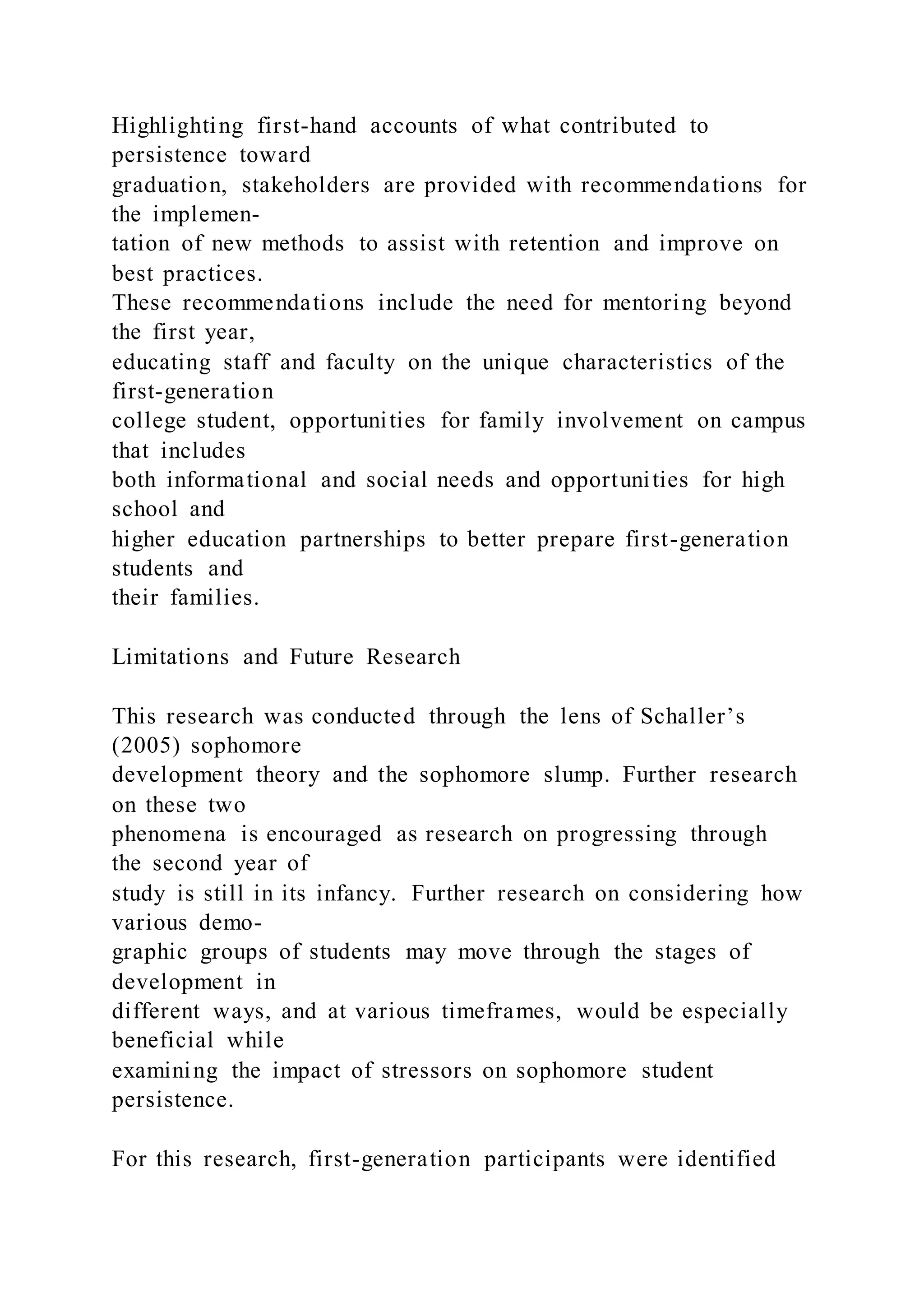 Highlighting first-hand accounts of what contributed to
persistence toward
graduation, stakeholders are provided with recommendations for
the implemen-
tation of new methods to assist with retention and improve on
best practices.
These recommendations include the need for mentoring beyond
the first year,
educating staff and faculty on the unique characteristics of the
first-generation
college student, opportunities for family involvement on campus
that includes
both informational and social needs and opportunities for high
school and
higher education partnerships to better prepare first-generation
students and
their families.
Limitations and Future Research
This research was conducted through the lens of Schaller’s
(2005) sophomore
development theory and the sophomore slump. Further research
on these two
phenomena is encouraged as research on progressing through
the second year of
study is still in its infancy. Further research on considering how
various demo-
graphic groups of students may move through the stages of
development in
different ways, and at various timeframes, would be especially
beneficial while
examining the impact of stressors on sophomore student
persistence.
For this research, first-generation participants were identified
 