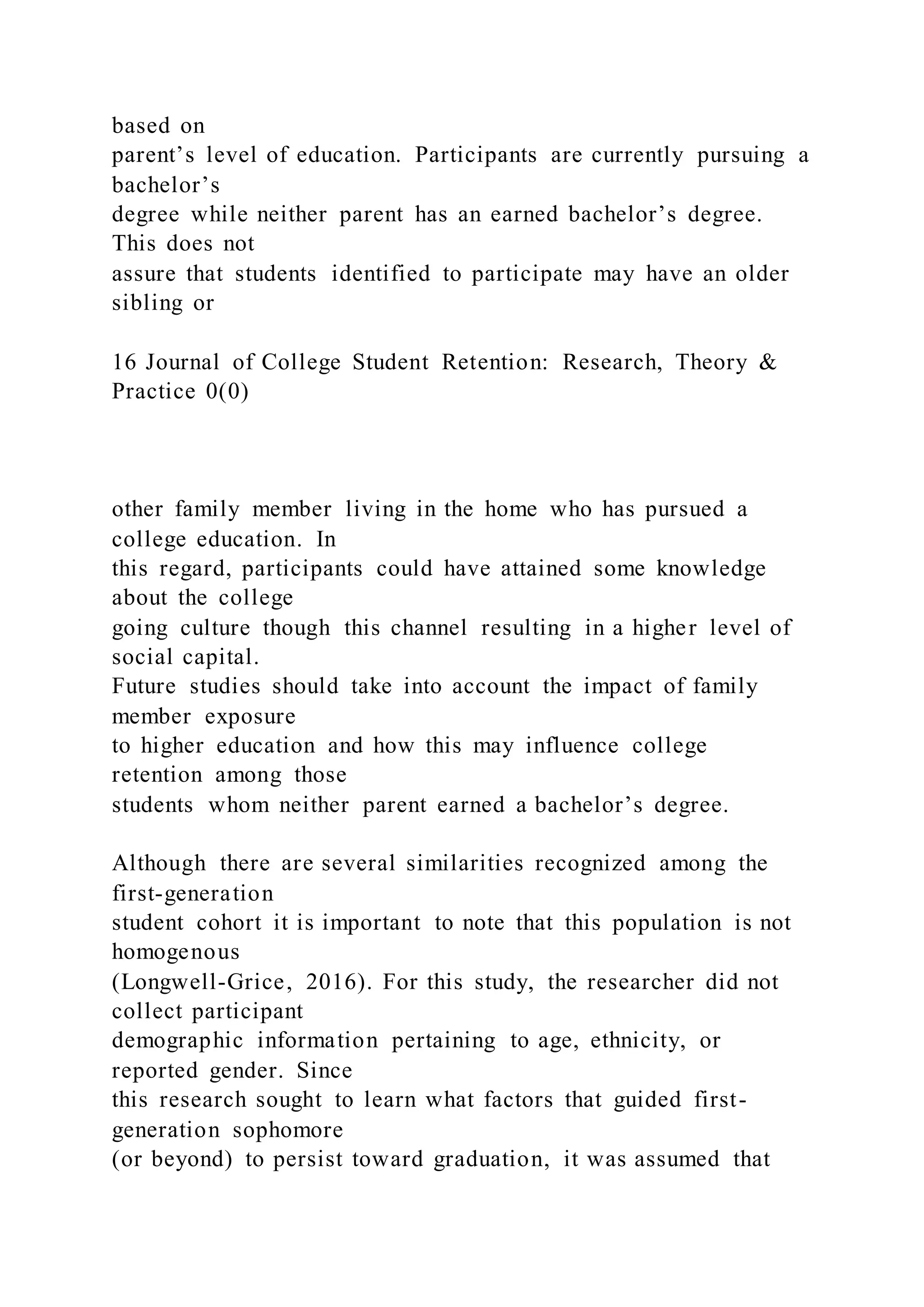 based on
parent’s level of education. Participants are currently pursuing a
bachelor’s
degree while neither parent has an earned bachelor’s degree.
This does not
assure that students identified to participate may have an older
sibling or
16 Journal of College Student Retention: Research, Theory &
Practice 0(0)
other family member living in the home who has pursued a
college education. In
this regard, participants could have attained some knowledge
about the college
going culture though this channel resulting in a higher level of
social capital.
Future studies should take into account the impact of family
member exposure
to higher education and how this may influence college
retention among those
students whom neither parent earned a bachelor’s degree.
Although there are several similarities recognized among the
first-generation
student cohort it is important to note that this population is not
homogenous
(Longwell-Grice, 2016). For this study, the researcher did not
collect participant
demographic information pertaining to age, ethnicity, or
reported gender. Since
this research sought to learn what factors that guided first-
generation sophomore
(or beyond) to persist toward graduation, it was assumed that
 