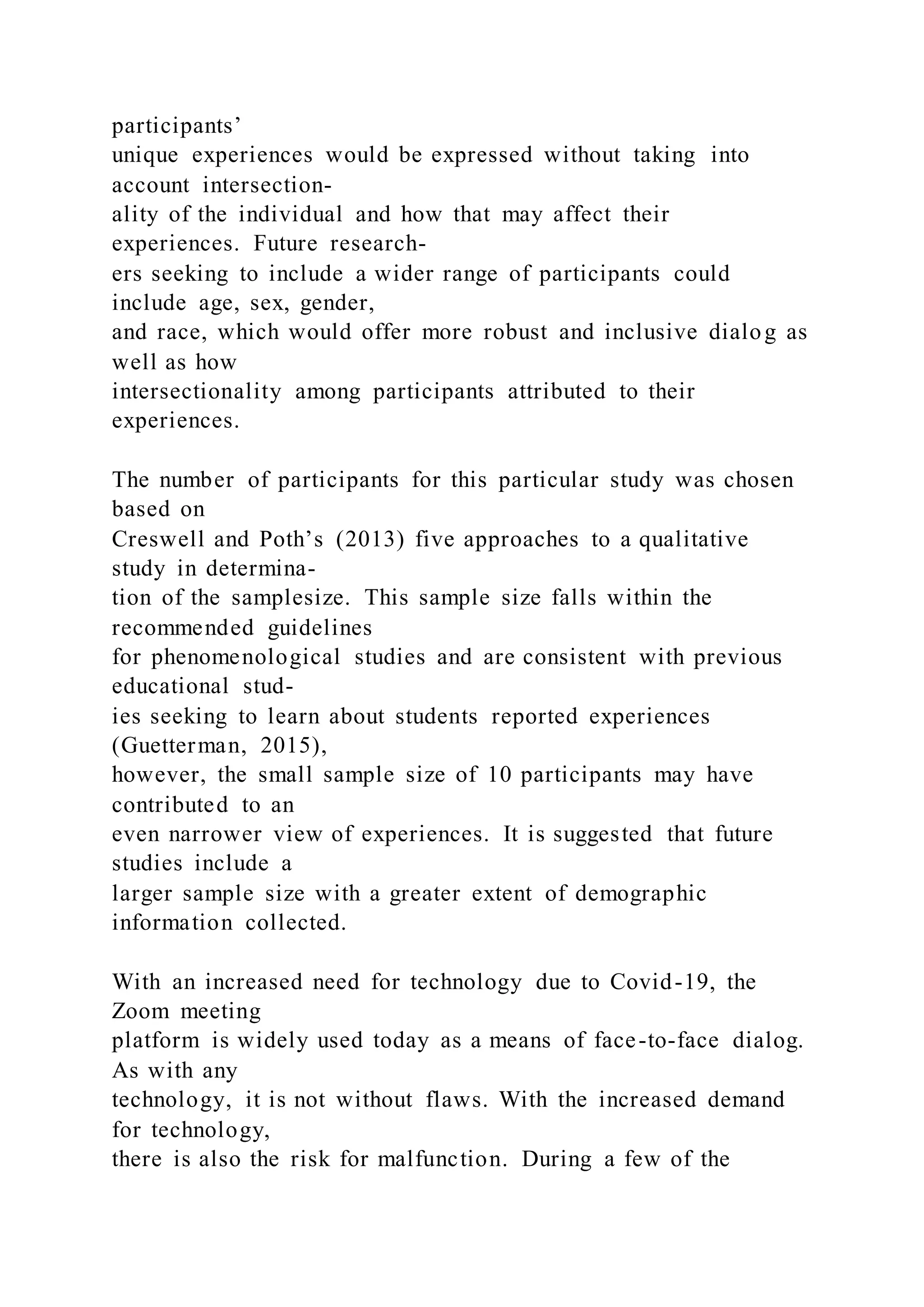 participants’
unique experiences would be expressed without taking into
account intersection-
ality of the individual and how that may affect their
experiences. Future research-
ers seeking to include a wider range of participants could
include age, sex, gender,
and race, which would offer more robust and inclusive dialog as
well as how
intersectionality among participants attributed to their
experiences.
The number of participants for this particular study was chosen
based on
Creswell and Poth’s (2013) five approaches to a qualitative
study in determina-
tion of the samplesize. This sample size falls within the
recommended guidelines
for phenomenological studies and are consistent with previous
educational stud-
ies seeking to learn about students reported experiences
(Guetterman, 2015),
however, the small sample size of 10 participants may have
contributed to an
even narrower view of experiences. It is suggested that future
studies include a
larger sample size with a greater extent of demographic
information collected.
With an increased need for technology due to Covid-19, the
Zoom meeting
platform is widely used today as a means of face-to-face dialog.
As with any
technology, it is not without flaws. With the increased demand
for technology,
there is also the risk for malfunction. During a few of the
 