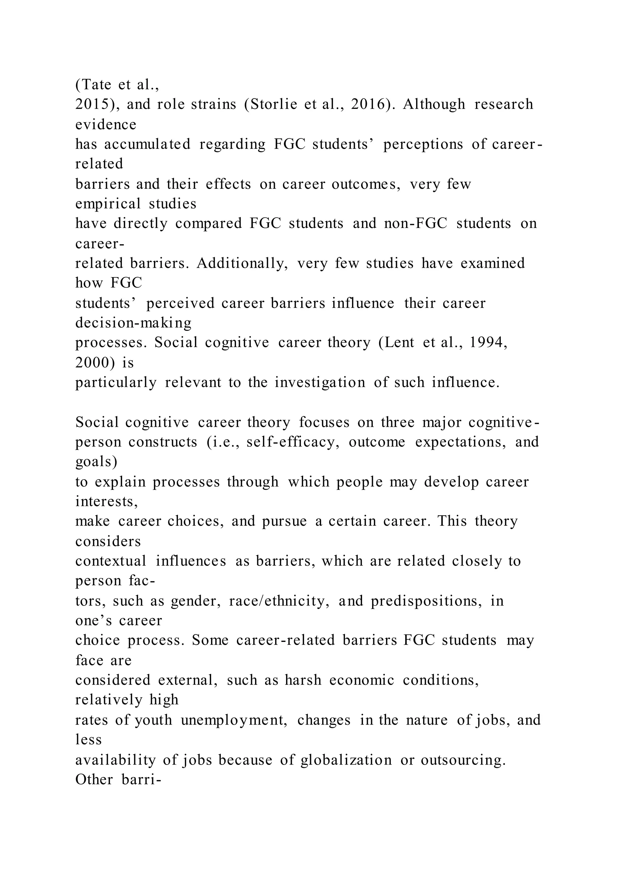 (Tate et al.,
2015), and role strains (Storlie et al., 2016). Although research
evidence
has accumulated regarding FGC students’ perceptions of career -
related
barriers and their effects on career outcomes, very few
empirical studies
have directly compared FGC students and non-FGC students on
career-
related barriers. Additionally, very few studies have examined
how FGC
students’ perceived career barriers influence their career
decision-making
processes. Social cognitive career theory (Lent et al., 1994,
2000) is
particularly relevant to the investigation of such influence.
Social cognitive career theory focuses on three major cognitive-
person constructs (i.e., self-efficacy, outcome expectations, and
goals)
to explain processes through which people may develop career
interests,
make career choices, and pursue a certain career. This theory
considers
contextual influences as barriers, which are related closely to
person fac-
tors, such as gender, race/ethnicity, and predispositions, in
one’s career
choice process. Some career-related barriers FGC students may
face are
considered external, such as harsh economic conditions,
relatively high
rates of youth unemployment, changes in the nature of jobs, and
less
availability of jobs because of globalization or outsourcing.
Other barri-
 