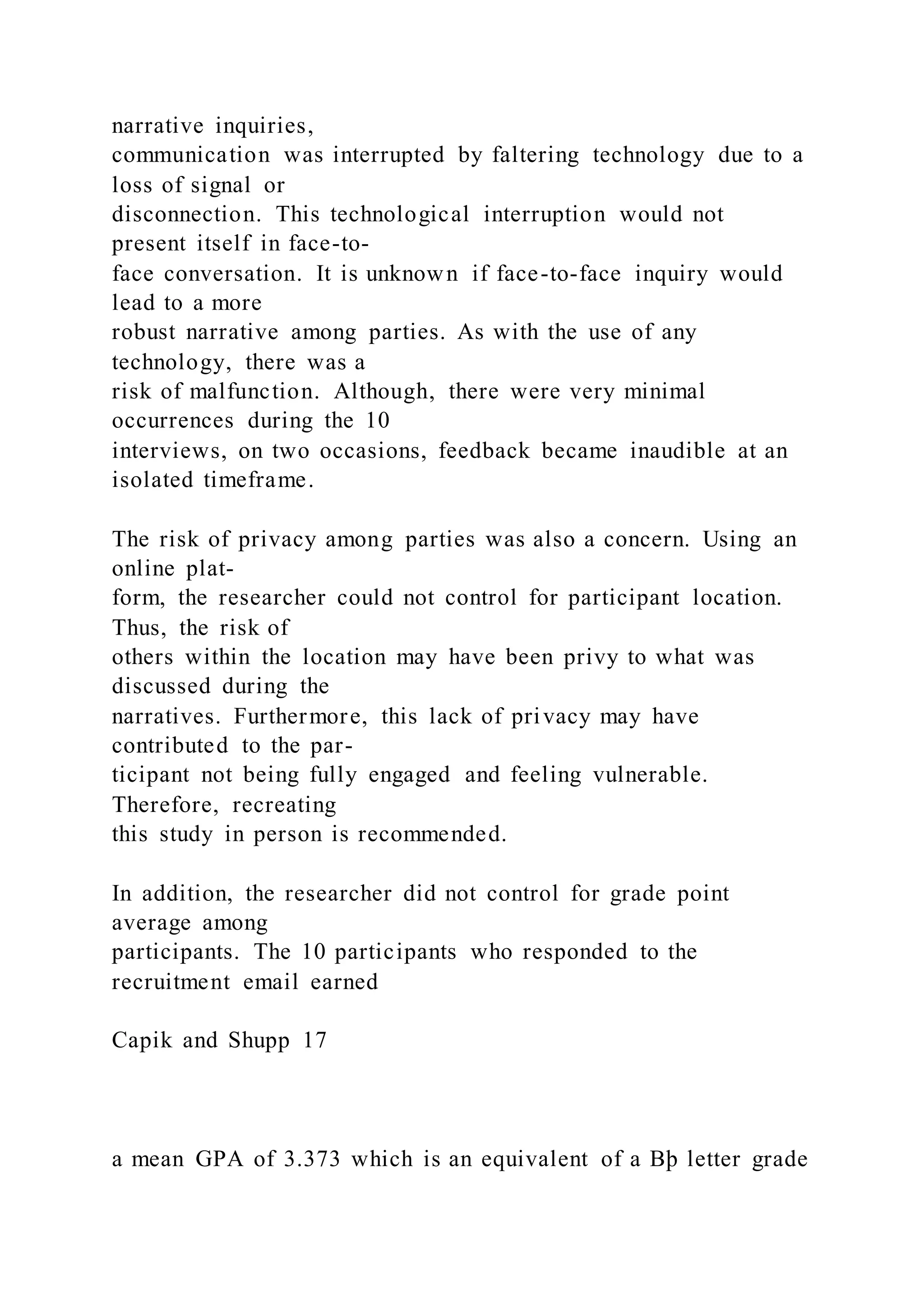 narrative inquiries,
communication was interrupted by faltering technology due to a
loss of signal or
disconnection. This technological interruption would not
present itself in face-to-
face conversation. It is unknown if face-to-face inquiry would
lead to a more
robust narrative among parties. As with the use of any
technology, there was a
risk of malfunction. Although, there were very minimal
occurrences during the 10
interviews, on two occasions, feedback became inaudible at an
isolated timeframe.
The risk of privacy among parties was also a concern. Using an
online plat-
form, the researcher could not control for participant location.
Thus, the risk of
others within the location may have been privy to what was
discussed during the
narratives. Furthermore, this lack of privacy may have
contributed to the par-
ticipant not being fully engaged and feeling vulnerable.
Therefore, recreating
this study in person is recommended.
In addition, the researcher did not control for grade point
average among
participants. The 10 participants who responded to the
recruitment email earned
Capik and Shupp 17
a mean GPA of 3.373 which is an equivalent of a Bþ letter grade
 