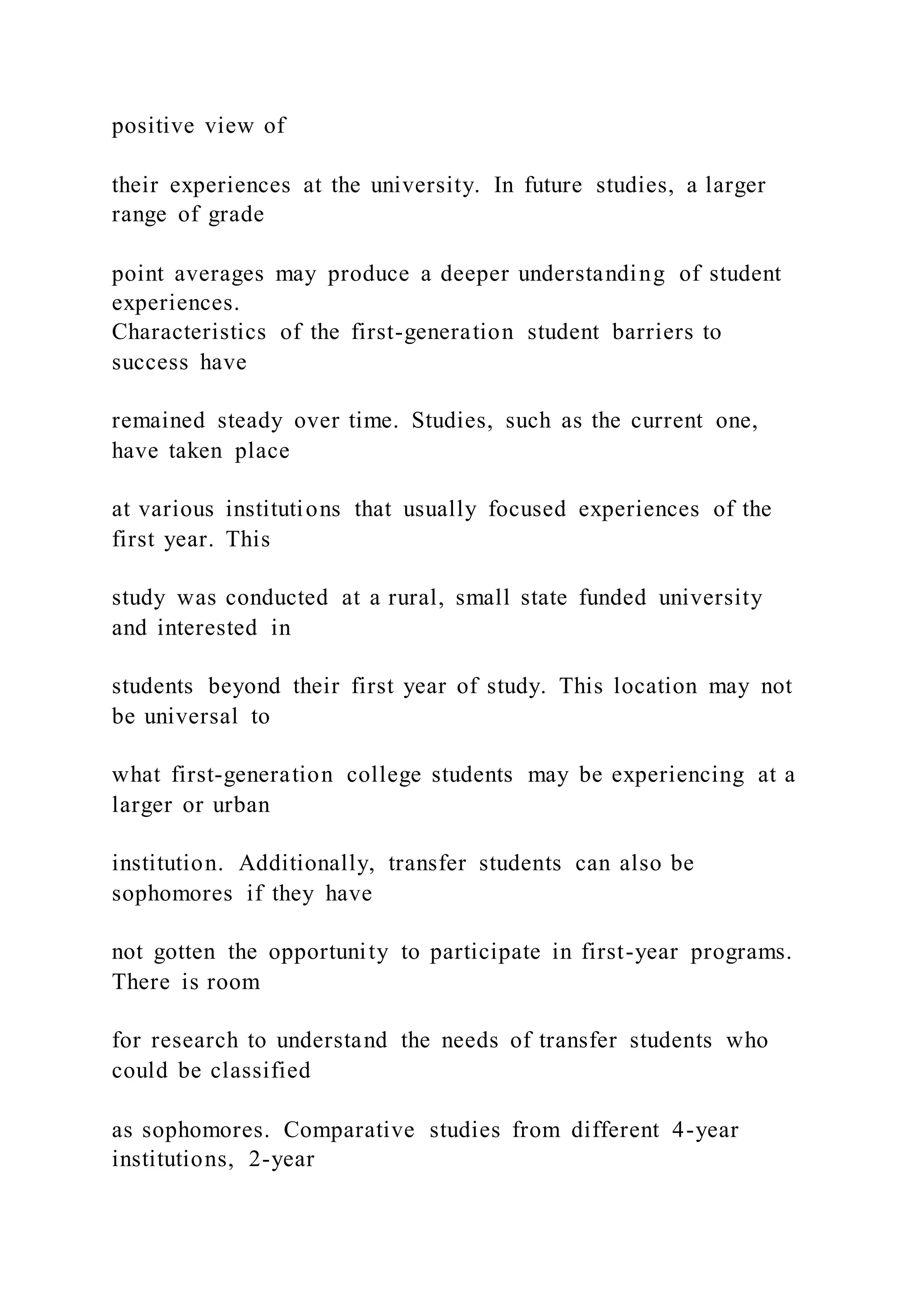 positive view of
their experiences at the university. In future studies, a larger
range of grade
point averages may produce a deeper understanding of student
experiences.
Characteristics of the first-generation student barriers to
success have
remained steady over time. Studies, such as the current one,
have taken place
at various institutions that usually focused experiences of the
first year. This
study was conducted at a rural, small state funded university
and interested in
students beyond their first year of study. This location may not
be universal to
what first-generation college students may be experiencing at a
larger or urban
institution. Additionally, transfer students can also be
sophomores if they have
not gotten the opportunity to participate in first-year programs.
There is room
for research to understand the needs of transfer students who
could be classified
as sophomores. Comparative studies from different 4-year
institutions, 2-year
 