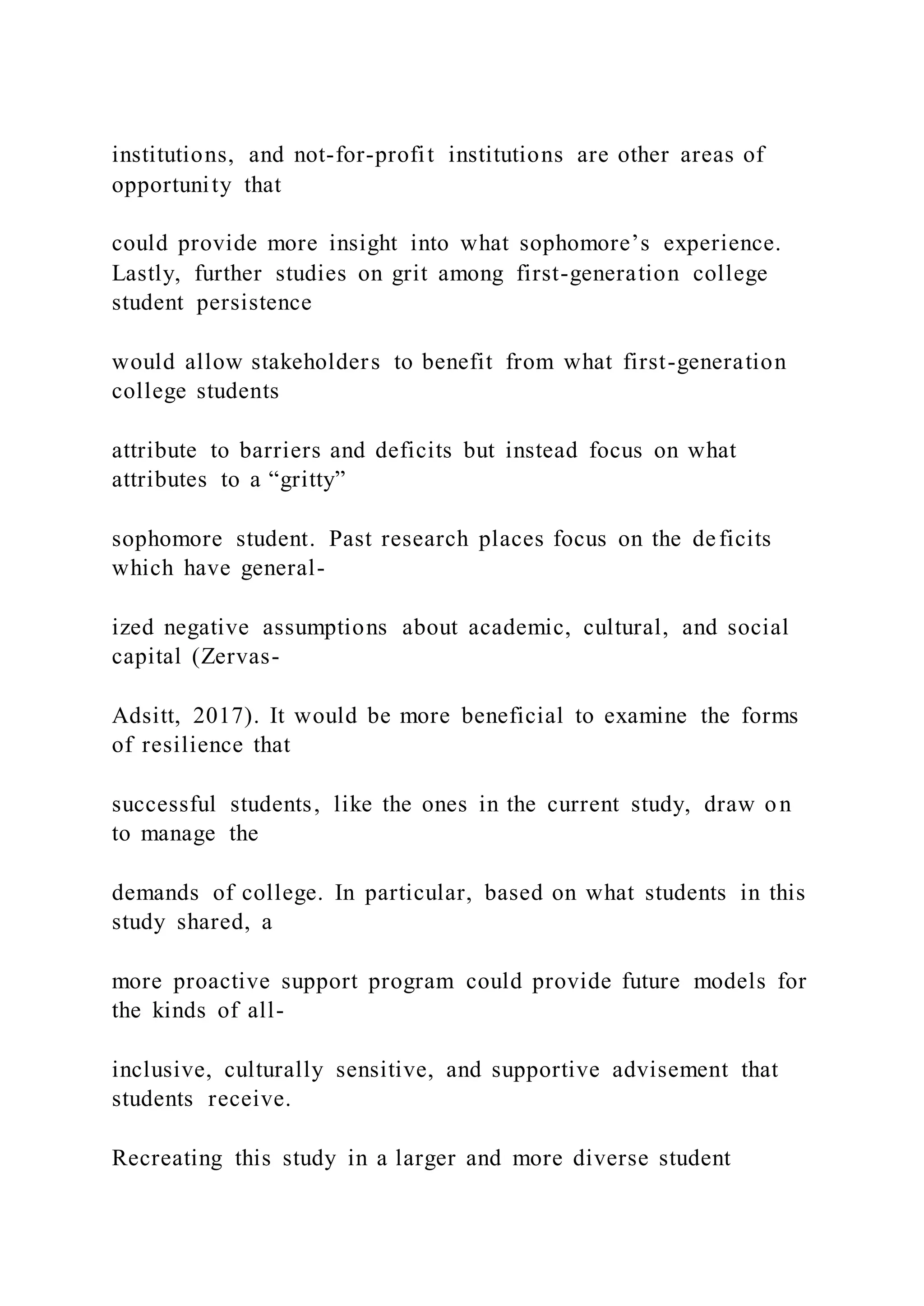 institutions, and not-for-profit institutions are other areas of
opportunity that
could provide more insight into what sophomore’s experience.
Lastly, further studies on grit among first-generation college
student persistence
would allow stakeholders to benefit from what first-generation
college students
attribute to barriers and deficits but instead focus on what
attributes to a “gritty”
sophomore student. Past research places focus on the deficits
which have general-
ized negative assumptions about academic, cultural, and social
capital (Zervas-
Adsitt, 2017). It would be more beneficial to examine the forms
of resilience that
successful students, like the ones in the current study, draw on
to manage the
demands of college. In particular, based on what students in this
study shared, a
more proactive support program could provide future models for
the kinds of all-
inclusive, culturally sensitive, and supportive advisement that
students receive.
Recreating this study in a larger and more diverse student
 