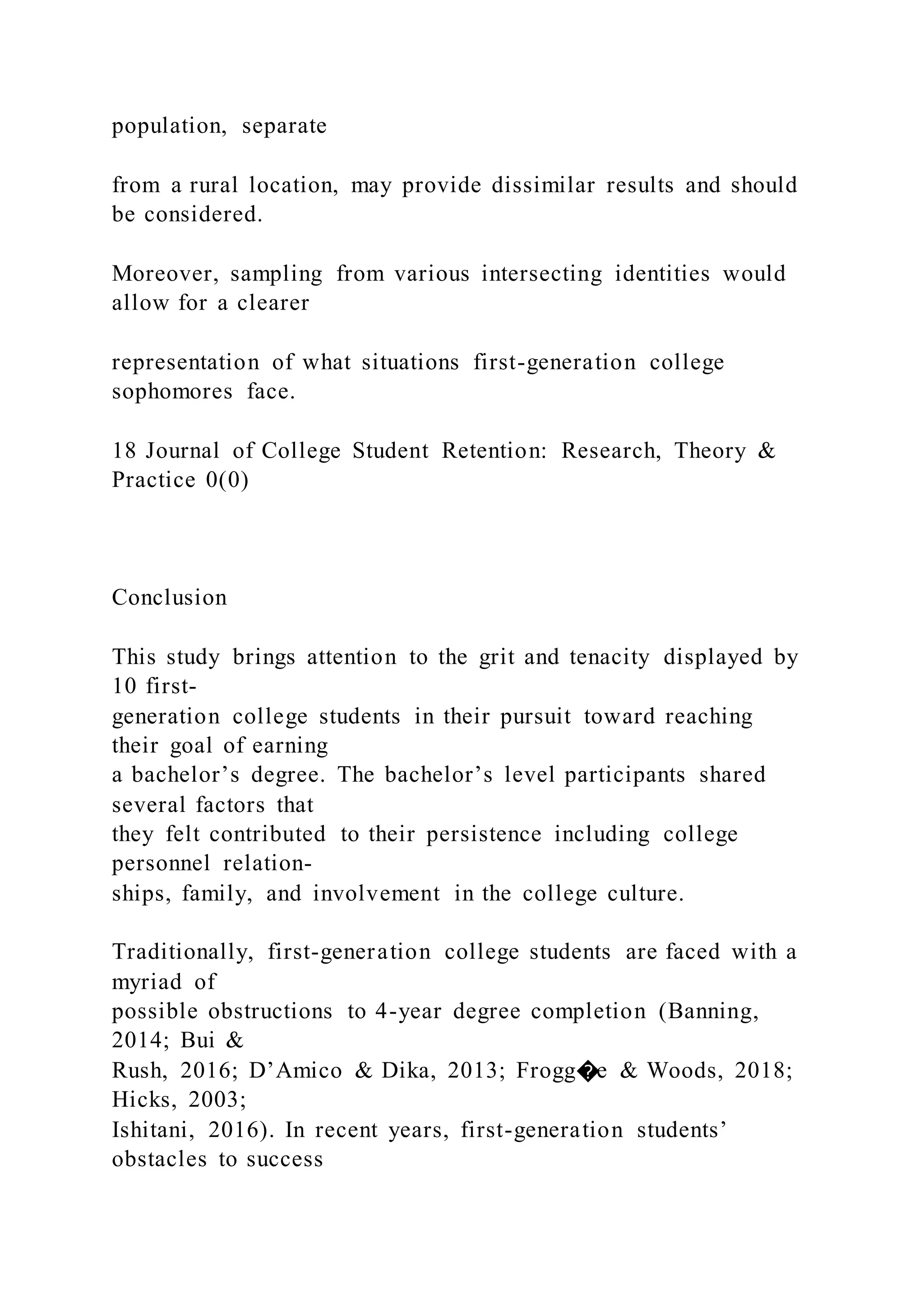 population, separate
from a rural location, may provide dissimilar results and should
be considered.
Moreover, sampling from various intersecting identities would
allow for a clearer
representation of what situations first-generation college
sophomores face.
18 Journal of College Student Retention: Research, Theory &
Practice 0(0)
Conclusion
This study brings attention to the grit and tenacity displayed by
10 first-
generation college students in their pursuit toward reaching
their goal of earning
a bachelor’s degree. The bachelor’s level participants shared
several factors that
they felt contributed to their persistence including college
personnel relation-
ships, family, and involvement in the college culture.
Traditionally, first-generation college students are faced with a
myriad of
possible obstructions to 4-year degree completion (Banning,
2014; Bui &
Rush, 2016; D’Amico & Dika, 2013; Frogg�e & Woods, 2018;
Hicks, 2003;
Ishitani, 2016). In recent years, first-generation students’
obstacles to success
 