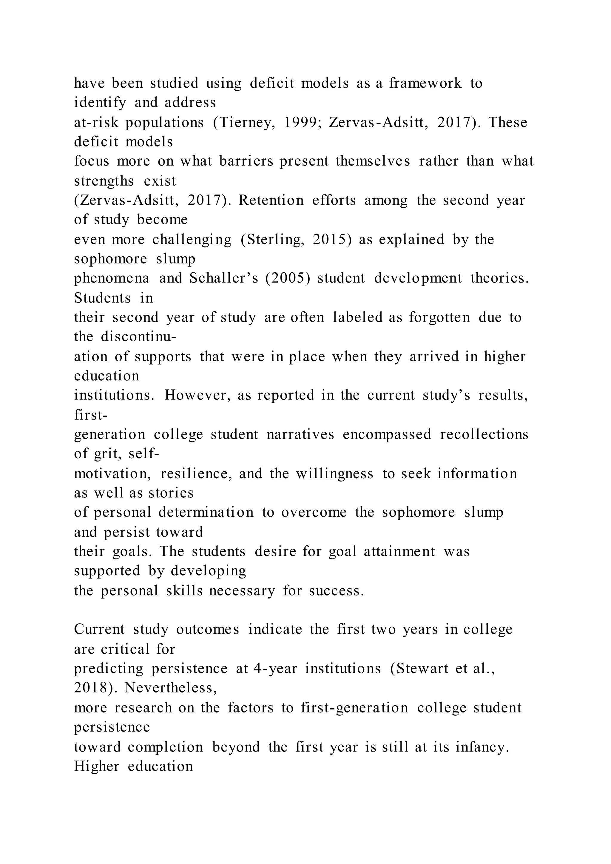 have been studied using deficit models as a framework to
identify and address
at-risk populations (Tierney, 1999; Zervas-Adsitt, 2017). These
deficit models
focus more on what barriers present themselves rather than what
strengths exist
(Zervas-Adsitt, 2017). Retention efforts among the second year
of study become
even more challenging (Sterling, 2015) as explained by the
sophomore slump
phenomena and Schaller’s (2005) student development theories.
Students in
their second year of study are often labeled as forgotten due to
the discontinu-
ation of supports that were in place when they arrived in higher
education
institutions. However, as reported in the current study’s results,
first-
generation college student narratives encompassed recollections
of grit, self-
motivation, resilience, and the willingness to seek information
as well as stories
of personal determination to overcome the sophomore slump
and persist toward
their goals. The students desire for goal attainment was
supported by developing
the personal skills necessary for success.
Current study outcomes indicate the first two years in college
are critical for
predicting persistence at 4-year institutions (Stewart et al.,
2018). Nevertheless,
more research on the factors to first-generation college student
persistence
toward completion beyond the first year is still at its infancy.
Higher education
 