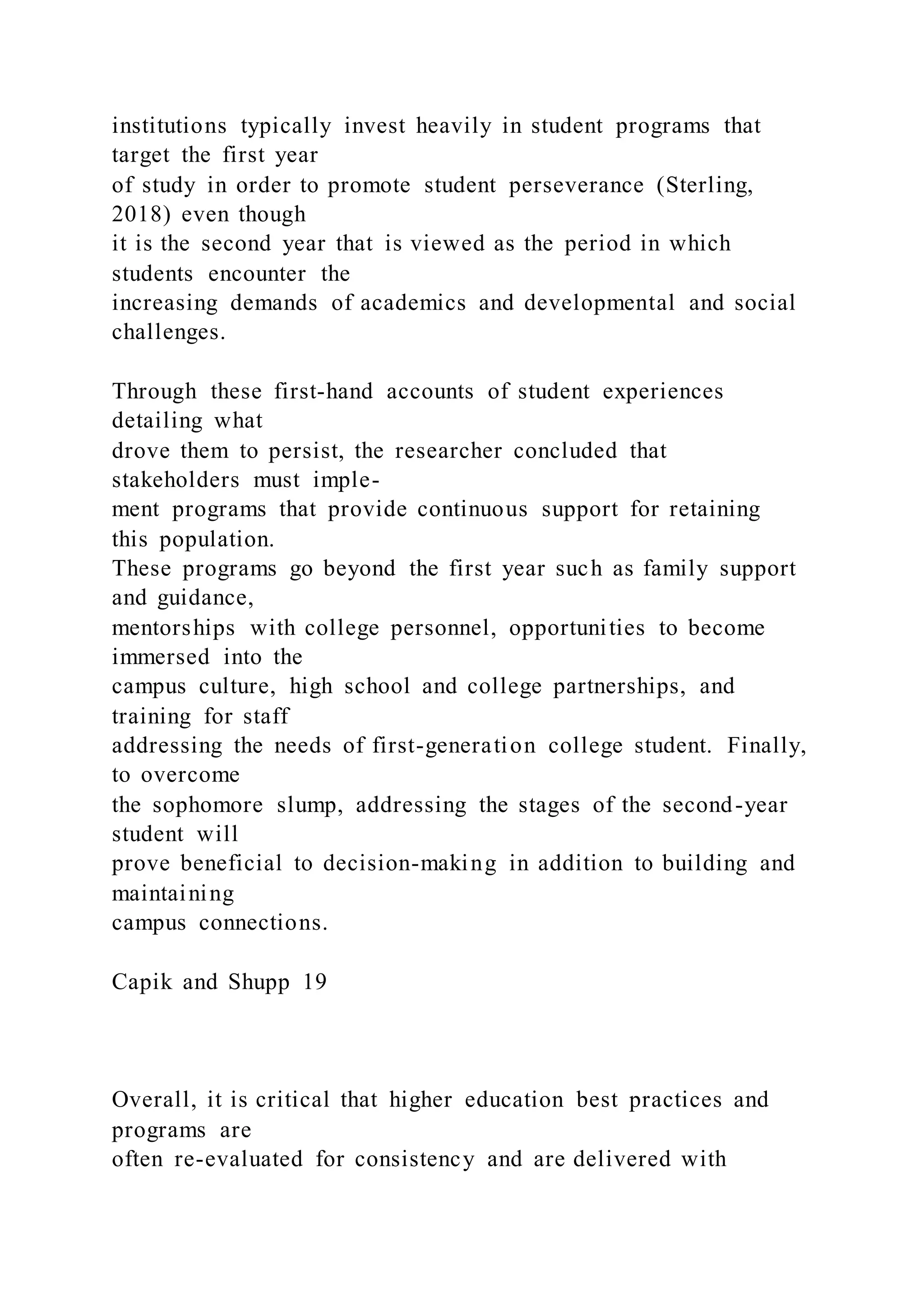 institutions typically invest heavily in student programs that
target the first year
of study in order to promote student perseverance (Sterling,
2018) even though
it is the second year that is viewed as the period in which
students encounter the
increasing demands of academics and developmental and social
challenges.
Through these first-hand accounts of student experiences
detailing what
drove them to persist, the researcher concluded that
stakeholders must imple-
ment programs that provide continuous support for retaining
this population.
These programs go beyond the first year such as family support
and guidance,
mentorships with college personnel, opportunities to become
immersed into the
campus culture, high school and college partnerships, and
training for staff
addressing the needs of first-generation college student. Finally,
to overcome
the sophomore slump, addressing the stages of the second-year
student will
prove beneficial to decision-making in addition to building and
maintaining
campus connections.
Capik and Shupp 19
Overall, it is critical that higher education best practices and
programs are
often re-evaluated for consistency and are delivered with
 