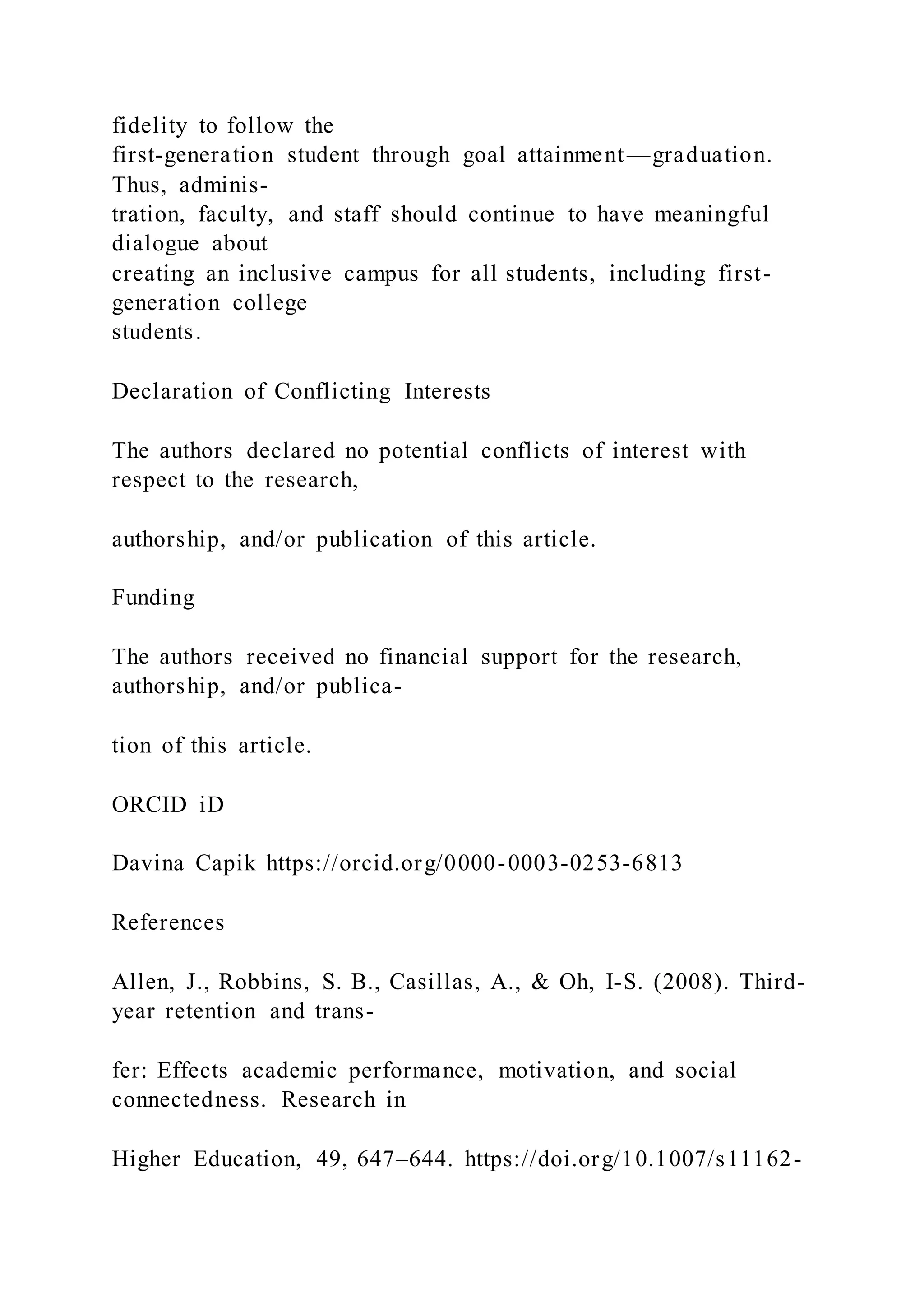 fidelity to follow the
first-generation student through goal attainment—graduation.
Thus, adminis-
tration, faculty, and staff should continue to have meaningful
dialogue about
creating an inclusive campus for all students, including first-
generation college
students.
Declaration of Conflicting Interests
The authors declared no potential conflicts of interest with
respect to the research,
authorship, and/or publication of this article.
Funding
The authors received no financial support for the research,
authorship, and/or publica-
tion of this article.
ORCID iD
Davina Capik https://orcid.org/0000-0003-0253-6813
References
Allen, J., Robbins, S. B., Casillas, A., & Oh, I-S. (2008). Third-
year retention and trans-
fer: Effects academic performance, motivation, and social
connectedness. Research in
Higher Education, 49, 647–644. https://doi.org/10.1007/s11162-
 