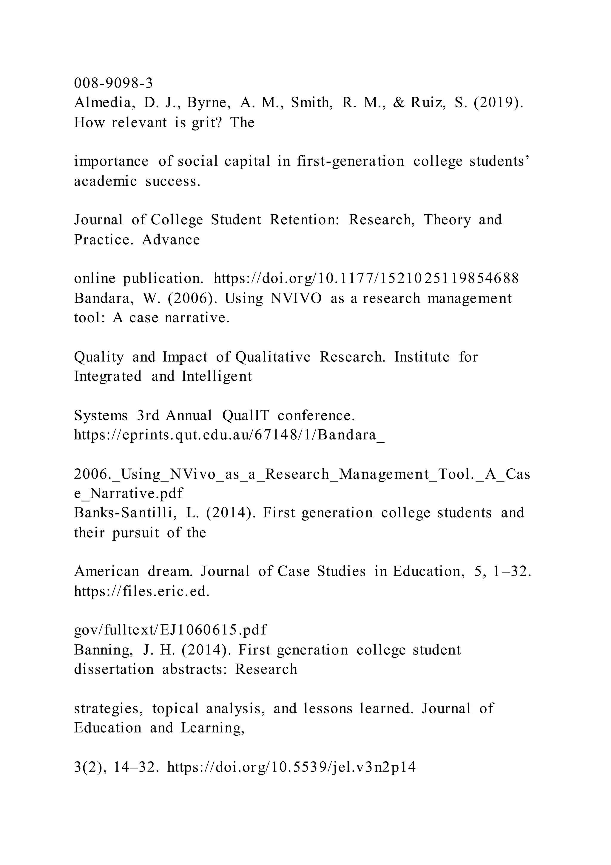 008-9098-3
Almedia, D. J., Byrne, A. M., Smith, R. M., & Ruiz, S. (2019).
How relevant is grit? The
importance of social capital in first-generation college students’
academic success.
Journal of College Student Retention: Research, Theory and
Practice. Advance
online publication. https://doi.org/10.1177/15210 25119854688
Bandara, W. (2006). Using NVIVO as a research management
tool: A case narrative.
Quality and Impact of Qualitative Research. Institute for
Integrated and Intelligent
Systems 3rd Annual QualIT conference.
https://eprints.qut.edu.au/67148/1/Bandara_
2006._Using_NVivo_as_a_Research_Management_Tool._A_Cas
e_Narrative.pdf
Banks-Santilli, L. (2014). First generation college students and
their pursuit of the
American dream. Journal of Case Studies in Education, 5, 1–32.
https://files.eric.ed.
gov/fulltext/EJ1060615.pdf
Banning, J. H. (2014). First generation college student
dissertation abstracts: Research
strategies, topical analysis, and lessons learned. Journal of
Education and Learning,
3(2), 14–32. https://doi.org/10.5539/jel.v3n2p14
 