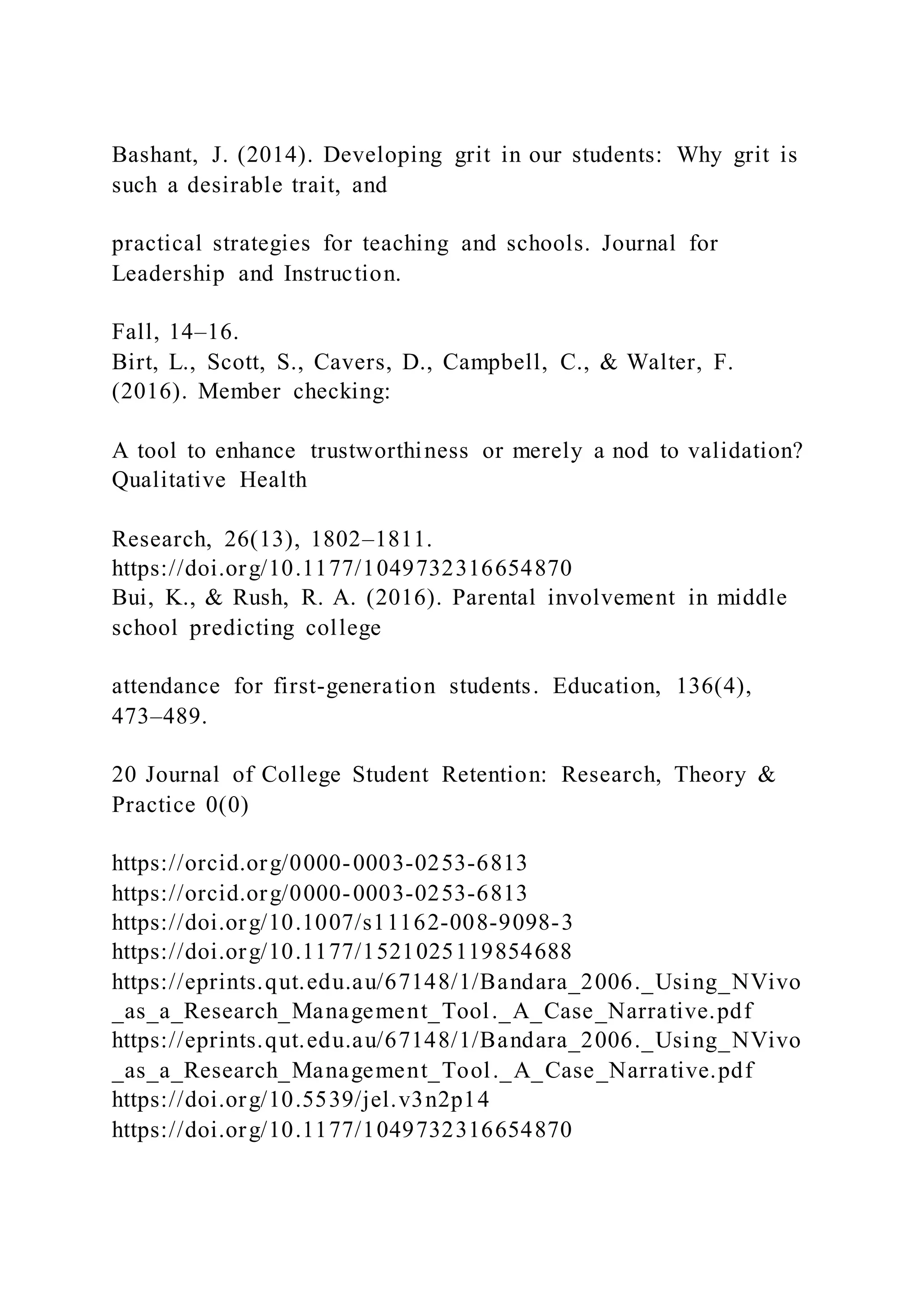 Bashant, J. (2014). Developing grit in our students: Why grit is
such a desirable trait, and
practical strategies for teaching and schools. Journal for
Leadership and Instruction.
Fall, 14–16.
Birt, L., Scott, S., Cavers, D., Campbell, C., & Walter, F.
(2016). Member checking:
A tool to enhance trustworthiness or merely a nod to validation?
Qualitative Health
Research, 26(13), 1802–1811.
https://doi.org/10.1177/1049732316654870
Bui, K., & Rush, R. A. (2016). Parental involvement in middle
school predicting college
attendance for first-generation students. Education, 136(4),
473–489.
20 Journal of College Student Retention: Research, Theory &
Practice 0(0)
https://orcid.org/0000-0003-0253-6813
https://orcid.org/0000-0003-0253-6813
https://doi.org/10.1007/s11162-008-9098-3
https://doi.org/10.1177/1521025119854688
https://eprints.qut.edu.au/67148/1/Bandara_2006._Using_NVivo
_as_a_Research_Management_Tool._A_Case_Narrative.pdf
https://eprints.qut.edu.au/67148/1/Bandara_2006._Using_NVivo
_as_a_Research_Management_Tool._A_Case_Narrative.pdf
https://doi.org/10.5539/jel.v3n2p14
https://doi.org/10.1177/1049732316654870
 