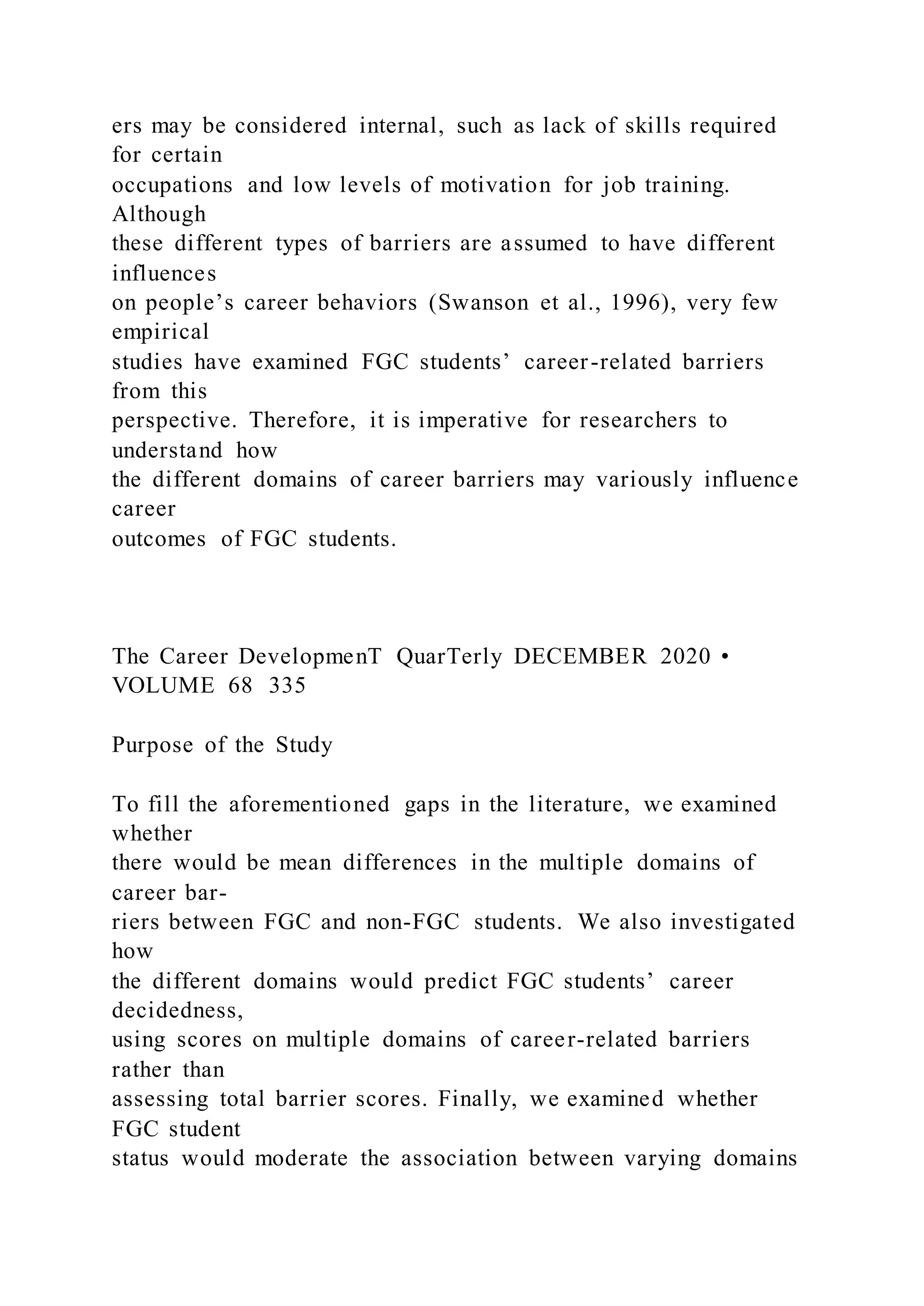 ers may be considered internal, such as lack of skills required
for certain
occupations and low levels of motivation for job training.
Although
these different types of barriers are assumed to have different
influences
on people’s career behaviors (Swanson et al., 1996), very few
empirical
studies have examined FGC students’ career-related barriers
from this
perspective. Therefore, it is imperative for researchers to
understand how
the different domains of career barriers may variously influence
career
outcomes of FGC students.
The Career DevelopmenT QuarTerly DECEMBER 2020 •
VOLUME 68 335
Purpose of the Study
To fill the aforementioned gaps in the literature, we examined
whether
there would be mean differences in the multiple domains of
career bar-
riers between FGC and non-FGC students. We also investigated
how
the different domains would predict FGC students’ career
decidedness,
using scores on multiple domains of career-related barriers
rather than
assessing total barrier scores. Finally, we examined whether
FGC student
status would moderate the association between varying domains
 