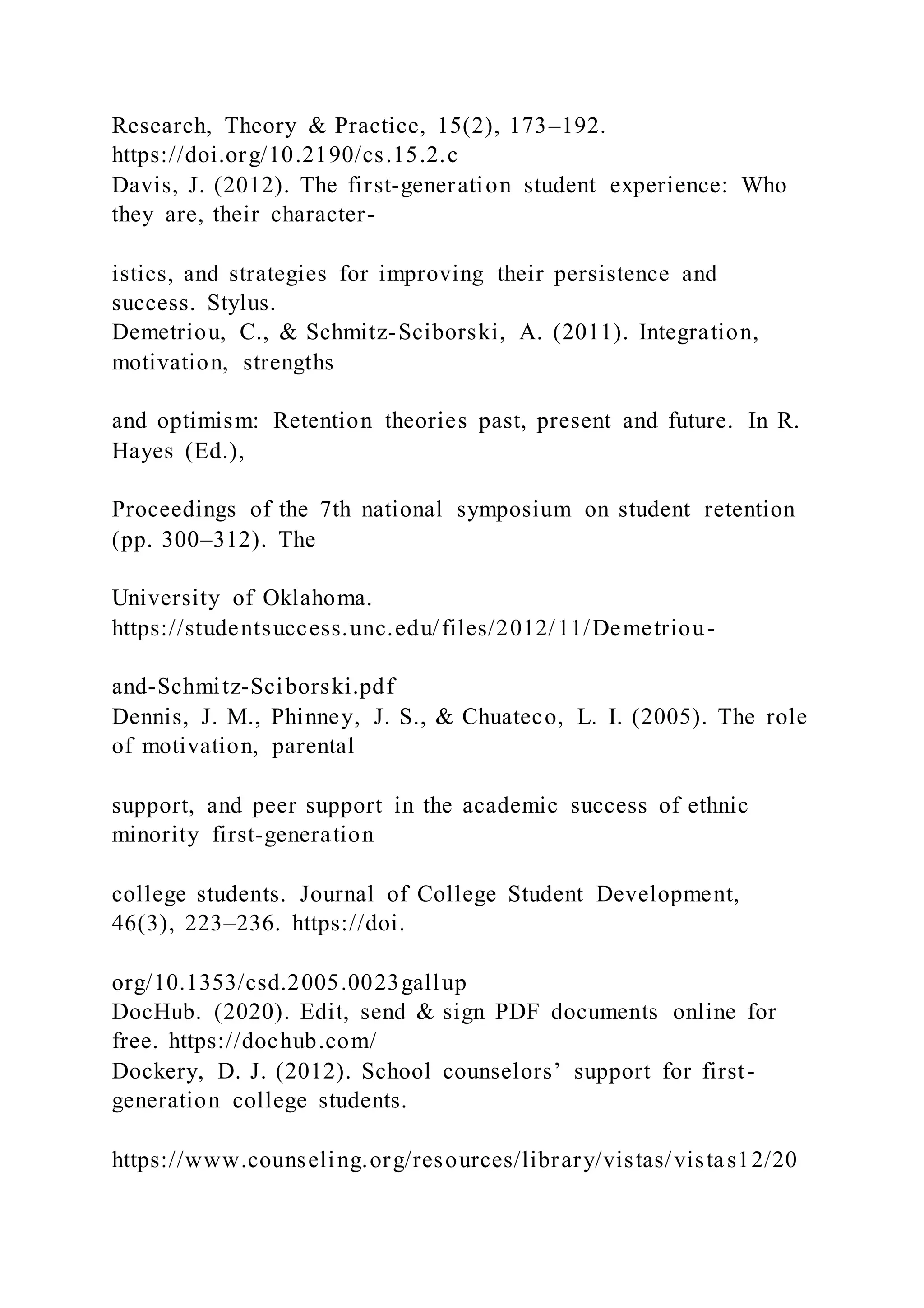 Research, Theory & Practice, 15(2), 173–192.
https://doi.org/10.2190/cs.15.2.c
Davis, J. (2012). The first-generation student experience: Who
they are, their character-
istics, and strategies for improving their persistence and
success. Stylus.
Demetriou, C., & Schmitz-Sciborski, A. (2011). Integration,
motivation, strengths
and optimism: Retention theories past, present and future. In R.
Hayes (Ed.),
Proceedings of the 7th national symposium on student retention
(pp. 300–312). The
University of Oklahoma.
https://studentsuccess.unc.edu/files/2012/11/Demetriou-
and-Schmitz-Sciborski.pdf
Dennis, J. M., Phinney, J. S., & Chuateco, L. I. (2005). The role
of motivation, parental
support, and peer support in the academic success of ethnic
minority first-generation
college students. Journal of College Student Development,
46(3), 223–236. https://doi.
org/10.1353/csd.2005.0023gallup
DocHub. (2020). Edit, send & sign PDF documents online for
free. https://dochub.com/
Dockery, D. J. (2012). School counselors’ support for first-
generation college students.
https://www.counseling.org/resources/library/vistas/vistas12/20
 