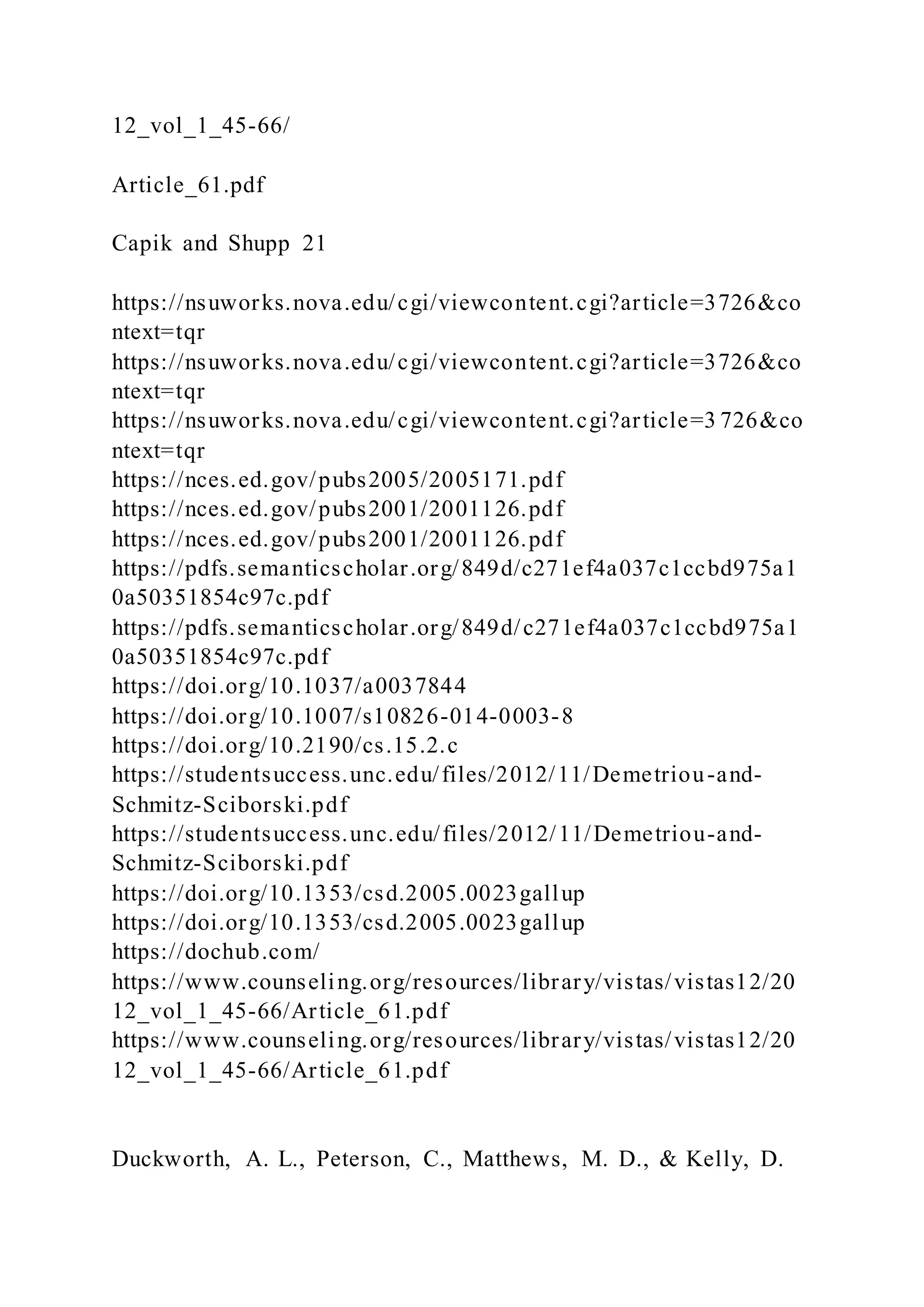 12_vol_1_45-66/
Article_61.pdf
Capik and Shupp 21
https://nsuworks.nova.edu/cgi/viewcontent.cgi?article=3726&co
ntext=tqr
https://nsuworks.nova.edu/cgi/viewcontent.cgi?article=3726&co
ntext=tqr
https://nsuworks.nova.edu/cgi/viewcontent.cgi?article=3 726&co
ntext=tqr
https://nces.ed.gov/pubs2005/2005171.pdf
https://nces.ed.gov/pubs2001/2001126.pdf
https://nces.ed.gov/pubs2001/2001126.pdf
https://pdfs.semanticscholar.org/849d/c271ef4a037c1ccbd975a1
0a50351854c97c.pdf
https://pdfs.semanticscholar.org/849d/c271ef4a037c1ccbd975a1
0a50351854c97c.pdf
https://doi.org/10.1037/a0037844
https://doi.org/10.1007/s10826-014-0003-8
https://doi.org/10.2190/cs.15.2.c
https://studentsuccess.unc.edu/files/2012/11/Demetriou-and-
Schmitz-Sciborski.pdf
https://studentsuccess.unc.edu/files/2012/11/Demetriou-and-
Schmitz-Sciborski.pdf
https://doi.org/10.1353/csd.2005.0023gallup
https://doi.org/10.1353/csd.2005.0023gallup
https://dochub.com/
https://www.counseling.org/resources/library/vistas/vistas12/20
12_vol_1_45-66/Article_61.pdf
https://www.counseling.org/resources/library/vistas/vistas12/20
12_vol_1_45-66/Article_61.pdf
Duckworth, A. L., Peterson, C., Matthews, M. D., & Kelly, D.
 
