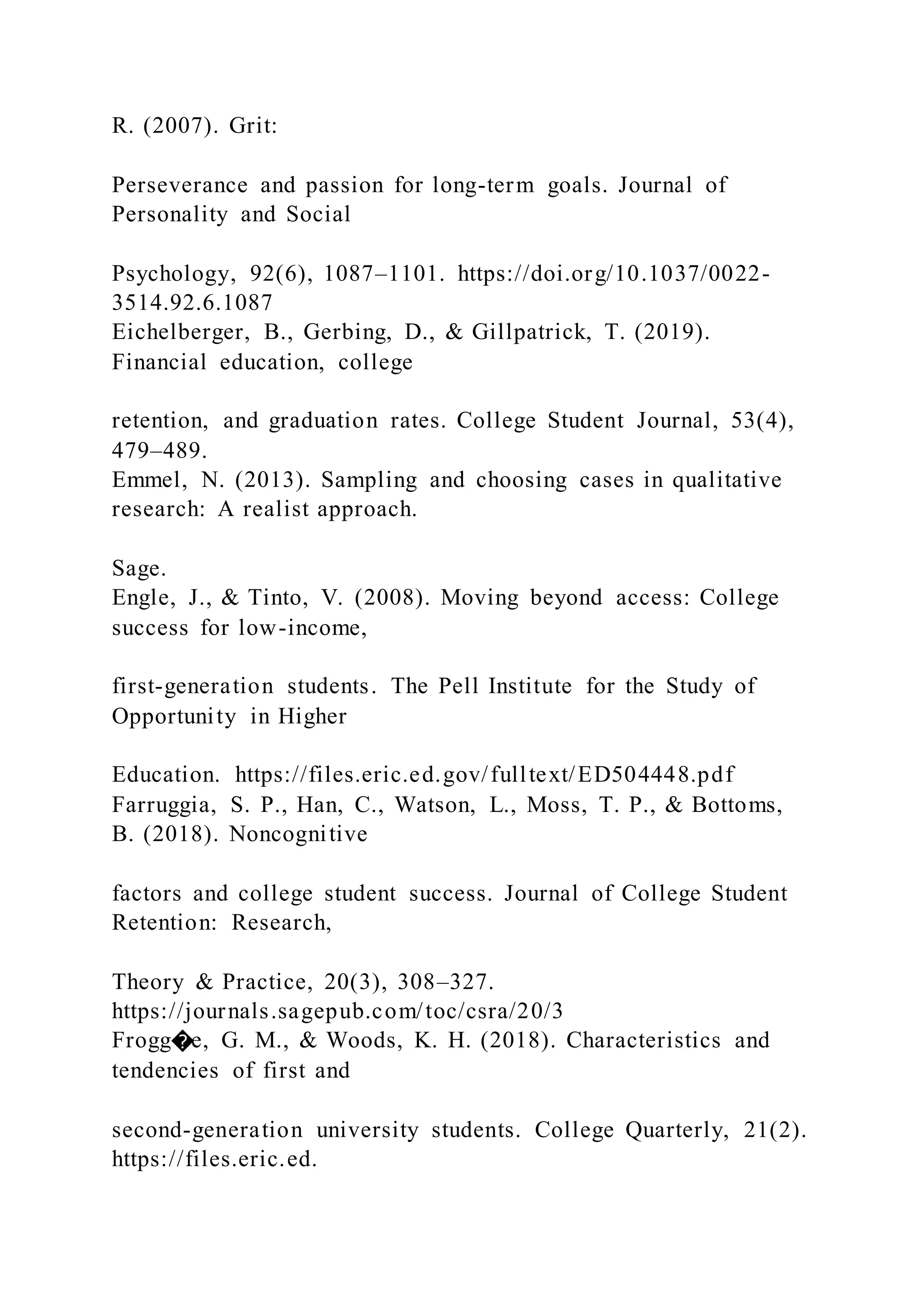 R. (2007). Grit:
Perseverance and passion for long-term goals. Journal of
Personality and Social
Psychology, 92(6), 1087–1101. https://doi.org/10.1037/0022-
3514.92.6.1087
Eichelberger, B., Gerbing, D., & Gillpatrick, T. (2019).
Financial education, college
retention, and graduation rates. College Student Journal, 53(4),
479–489.
Emmel, N. (2013). Sampling and choosing cases in qualitative
research: A realist approach.
Sage.
Engle, J., & Tinto, V. (2008). Moving beyond access: College
success for low-income,
first-generation students. The Pell Institute for the Study of
Opportunity in Higher
Education. https://files.eric.ed.gov/fulltext/ED504448.pdf
Farruggia, S. P., Han, C., Watson, L., Moss, T. P., & Bottoms,
B. (2018). Noncognitive
factors and college student success. Journal of College Student
Retention: Research,
Theory & Practice, 20(3), 308–327.
https://journals.sagepub.com/toc/csra/20/3
Frogg�e, G. M., & Woods, K. H. (2018). Characteristics and
tendencies of first and
second-generation university students. College Quarterly, 21(2).
https://files.eric.ed.
 