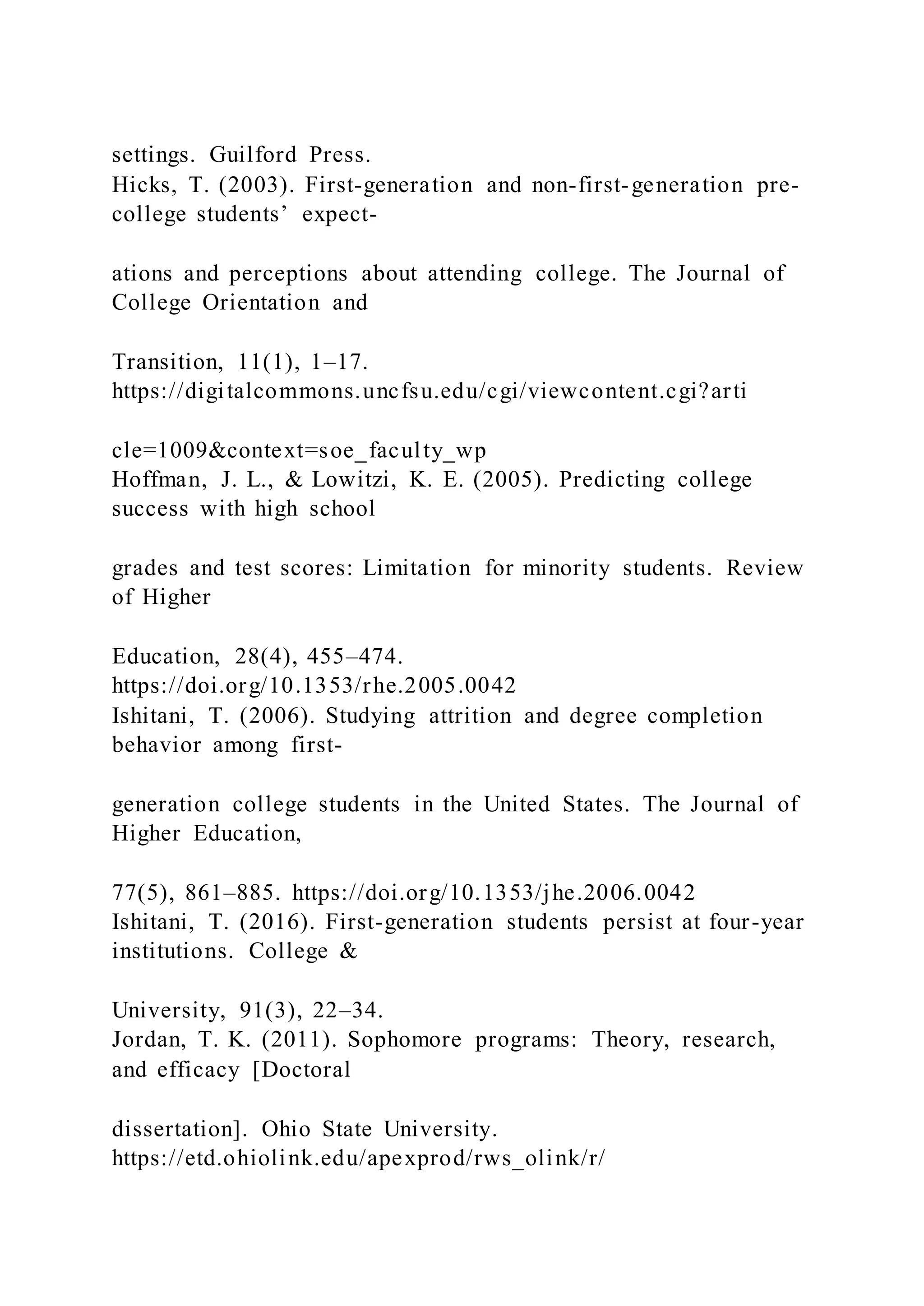 settings. Guilford Press.
Hicks, T. (2003). First-generation and non-first-generation pre-
college students’ expect-
ations and perceptions about attending college. The Journal of
College Orientation and
Transition, 11(1), 1–17.
https://digitalcommons.uncfsu.edu/cgi/viewcontent.cgi?arti
cle=1009&context=soe_faculty_wp
Hoffman, J. L., & Lowitzi, K. E. (2005). Predicting college
success with high school
grades and test scores: Limitation for minority students. Review
of Higher
Education, 28(4), 455–474.
https://doi.org/10.1353/rhe.2005.0042
Ishitani, T. (2006). Studying attrition and degree completion
behavior among first-
generation college students in the United States. The Journal of
Higher Education,
77(5), 861–885. https://doi.org/10.1353/jhe.2006.0042
Ishitani, T. (2016). First-generation students persist at four-year
institutions. College &
University, 91(3), 22–34.
Jordan, T. K. (2011). Sophomore programs: Theory, research,
and efficacy [Doctoral
dissertation]. Ohio State University.
https://etd.ohiolink.edu/apexprod/rws_olink/r/
 