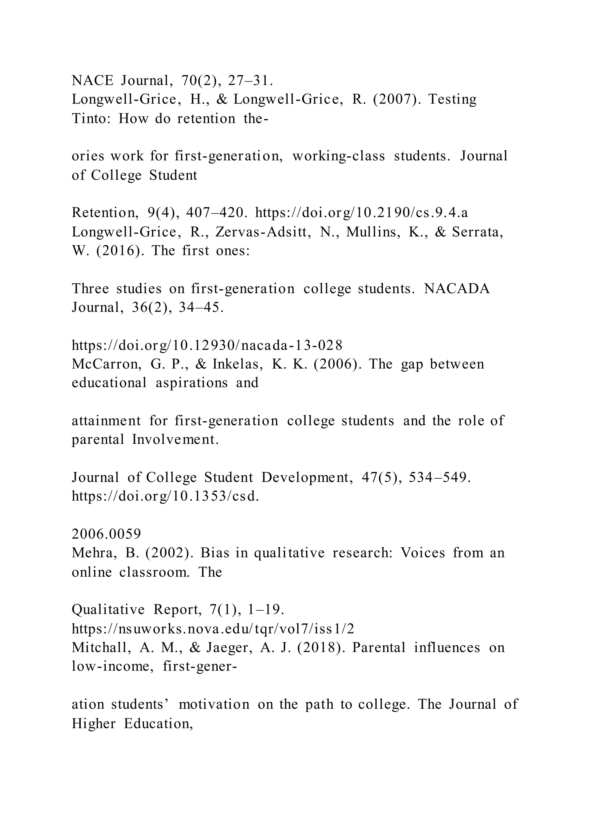 NACE Journal, 70(2), 27–31.
Longwell-Grice, H., & Longwell-Grice, R. (2007). Testing
Tinto: How do retention the-
ories work for first-generation, working-class students. Journal
of College Student
Retention, 9(4), 407–420. https://doi.org/10.2190/cs.9.4.a
Longwell-Grice, R., Zervas-Adsitt, N., Mullins, K., & Serrata,
W. (2016). The first ones:
Three studies on first-generation college students. NACADA
Journal, 36(2), 34–45.
https://doi.org/10.12930/nacada-13-028
McCarron, G. P., & Inkelas, K. K. (2006). The gap between
educational aspirations and
attainment for first-generation college students and the role of
parental Involvement.
Journal of College Student Development, 47(5), 534–549.
https://doi.org/10.1353/csd.
2006.0059
Mehra, B. (2002). Bias in qualitative research: Voices from an
online classroom. The
Qualitative Report, 7(1), 1–19.
https://nsuworks.nova.edu/tqr/vol7/iss1/2
Mitchall, A. M., & Jaeger, A. J. (2018). Parental influences on
low-income, first-gener-
ation students’ motivation on the path to college. The Journal of
Higher Education,
 