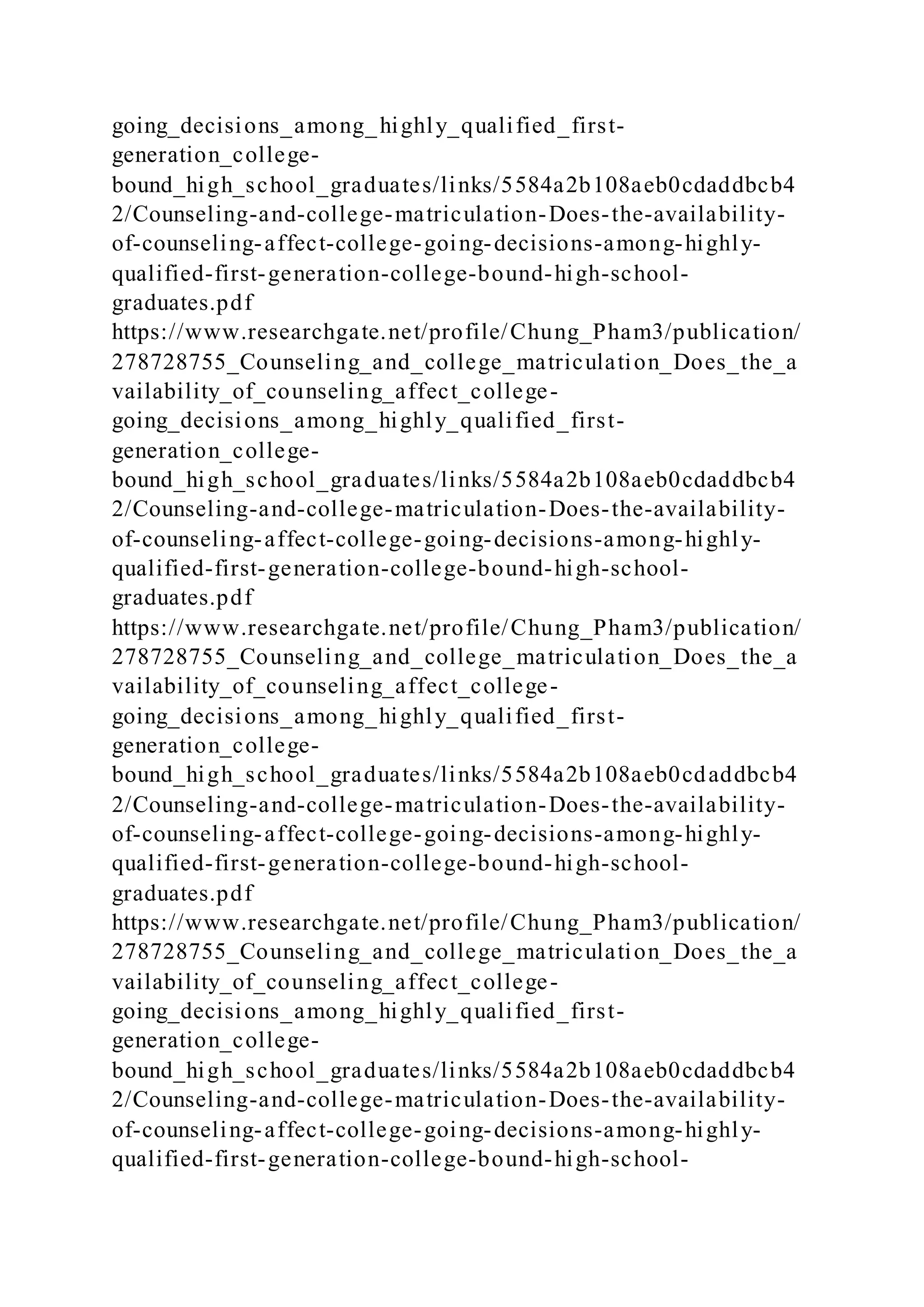 going_decisions_among_highly_qualified_first-
generation_college-
bound_high_school_graduates/links/5584a2b108aeb0cdaddbcb4
2/Counseling-and-college-matriculation-Does-the-availability-
of-counseling-affect-college-going-decisions-among-highly-
qualified-first-generation-college-bound-high-school-
graduates.pdf
https://www.researchgate.net/profile/Chung_Pham3/publication/
278728755_Counseling_and_college_matriculation_Does_the_a
vailability_of_counseling_affect_college-
going_decisions_among_highly_qualified_first-
generation_college-
bound_high_school_graduates/links/5584a2b108aeb0cdaddbcb4
2/Counseling-and-college-matriculation-Does-the-availability-
of-counseling-affect-college-going-decisions-among-highly-
qualified-first-generation-college-bound-high-school-
graduates.pdf
https://www.researchgate.net/profile/Chung_Pham3/publication/
278728755_Counseling_and_college_matriculation_Does_the_a
vailability_of_counseling_affect_college-
going_decisions_among_highly_qualified_first-
generation_college-
bound_high_school_graduates/links/5584a2b108aeb0cdaddbcb4
2/Counseling-and-college-matriculation-Does-the-availability-
of-counseling-affect-college-going-decisions-among-highly-
qualified-first-generation-college-bound-high-school-
graduates.pdf
https://www.researchgate.net/profile/Chung_Pham3/publication/
278728755_Counseling_and_college_matriculation_Does_the_a
vailability_of_counseling_affect_college-
going_decisions_among_highly_qualified_first-
generation_college-
bound_high_school_graduates/links/5584a2b108aeb0cdaddbcb4
2/Counseling-and-college-matriculation-Does-the-availability-
of-counseling-affect-college-going-decisions-among-highly-
qualified-first-generation-college-bound-high-school-
 