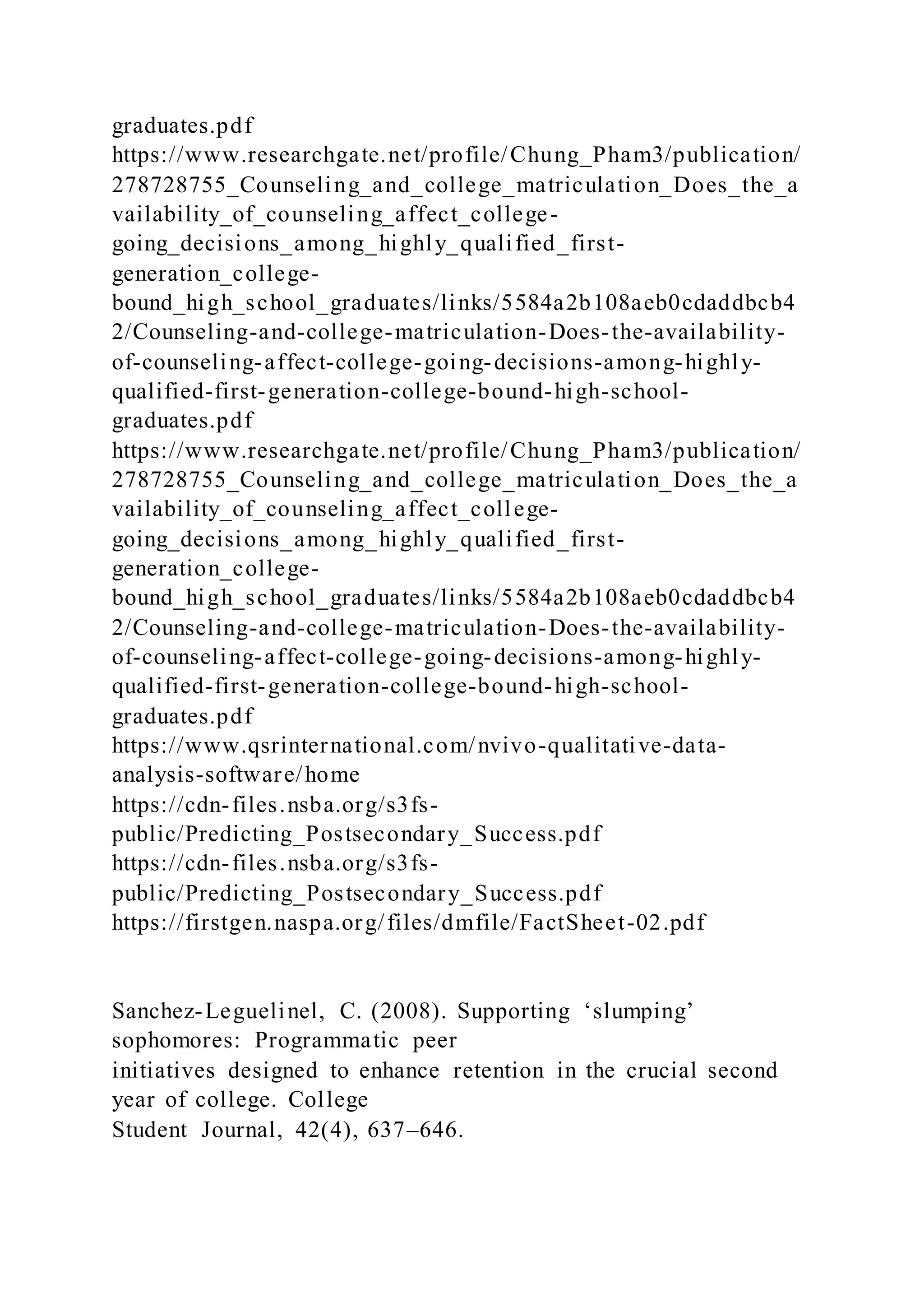 graduates.pdf
https://www.researchgate.net/profile/Chung_Pham3/publication/
278728755_Counseling_and_college_matriculation_Does_the_a
vailability_of_counseling_affect_college-
going_decisions_among_highly_qualified_first-
generation_college-
bound_high_school_graduates/links/5584a2b108aeb0cdaddbcb4
2/Counseling-and-college-matriculation-Does-the-availability-
of-counseling-affect-college-going-decisions-among-highly-
qualified-first-generation-college-bound-high-school-
graduates.pdf
https://www.researchgate.net/profile/Chung_Pham3/publication/
278728755_Counseling_and_college_matriculation_Does_the_a
vailability_of_counseling_affect_college-
going_decisions_among_highly_qualified_first-
generation_college-
bound_high_school_graduates/links/5584a2b108aeb0cdaddbcb4
2/Counseling-and-college-matriculation-Does-the-availability-
of-counseling-affect-college-going-decisions-among-highly-
qualified-first-generation-college-bound-high-school-
graduates.pdf
https://www.qsrinternational.com/nvivo-qualitative-data-
analysis-software/home
https://cdn-files.nsba.org/s3fs-
public/Predicting_Postsecondary_Success.pdf
https://cdn-files.nsba.org/s3fs-
public/Predicting_Postsecondary_Success.pdf
https://firstgen.naspa.org/files/dmfile/FactSheet-02.pdf
Sanchez-Leguelinel, C. (2008). Supporting ‘slumping’
sophomores: Programmatic peer
initiatives designed to enhance retention in the crucial second
year of college. College
Student Journal, 42(4), 637–646.
 