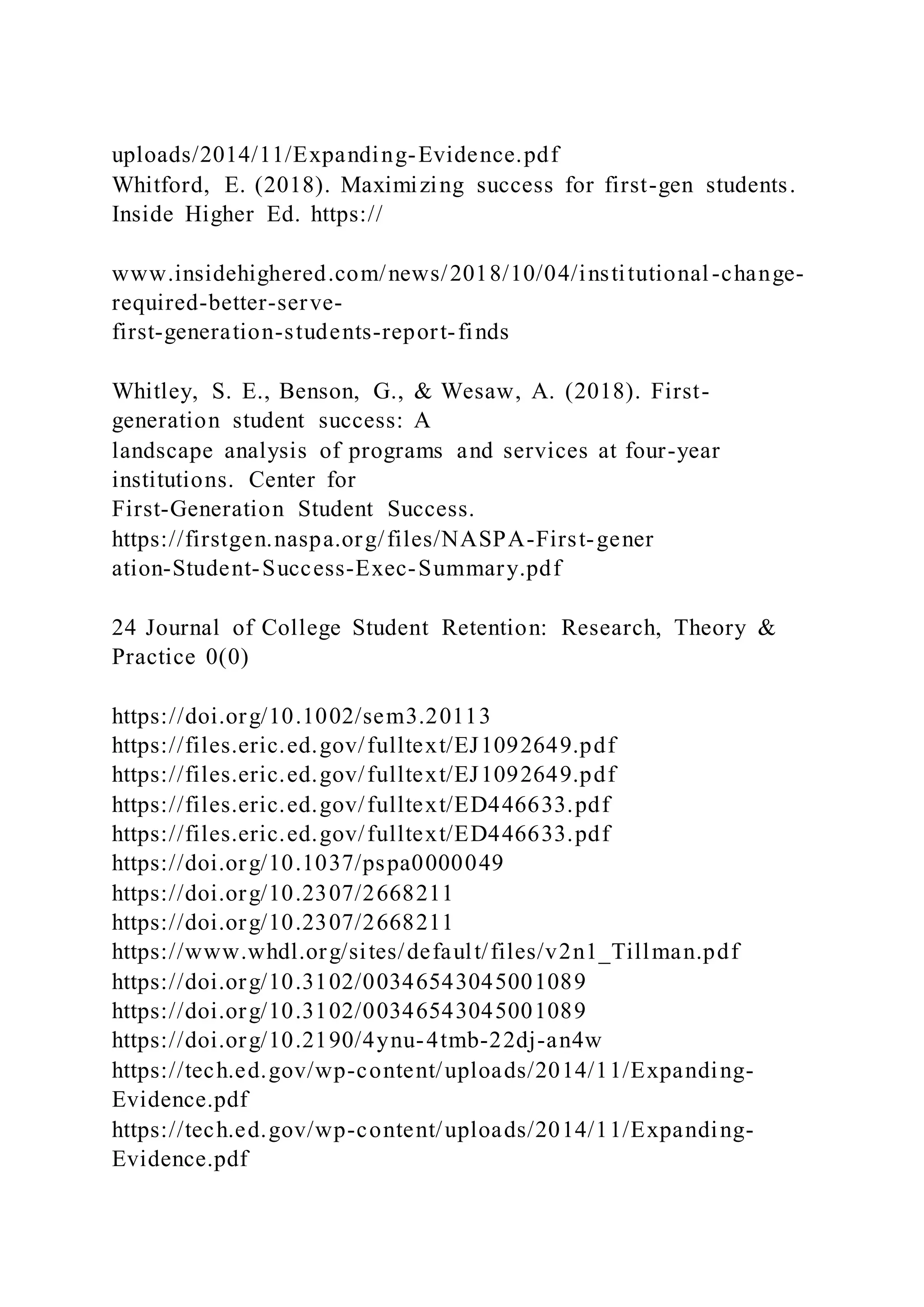 uploads/2014/11/Expanding-Evidence.pdf
Whitford, E. (2018). Maximizing success for first-gen students.
Inside Higher Ed. https://
www.insidehighered.com/news/2018/10/04/institutional-change-
required-better-serve-
first-generation-students-report-finds
Whitley, S. E., Benson, G., & Wesaw, A. (2018). First-
generation student success: A
landscape analysis of programs and services at four-year
institutions. Center for
First-Generation Student Success.
https://firstgen.naspa.org/files/NASPA-First-gener
ation-Student-Success-Exec-Summary.pdf
24 Journal of College Student Retention: Research, Theory &
Practice 0(0)
https://doi.org/10.1002/sem3.20113
https://files.eric.ed.gov/fulltext/EJ1092649.pdf
https://files.eric.ed.gov/fulltext/EJ1092649.pdf
https://files.eric.ed.gov/fulltext/ED446633.pdf
https://files.eric.ed.gov/fulltext/ED446633.pdf
https://doi.org/10.1037/pspa0000049
https://doi.org/10.2307/2668211
https://doi.org/10.2307/2668211
https://www.whdl.org/sites/default/files/v2n1_Tillman.pdf
https://doi.org/10.3102/00346543045001089
https://doi.org/10.3102/00346543045001089
https://doi.org/10.2190/4ynu-4tmb-22dj-an4w
https://tech.ed.gov/wp-content/uploads/2014/11/Expanding-
Evidence.pdf
https://tech.ed.gov/wp-content/uploads/2014/11/Expanding-
Evidence.pdf
 