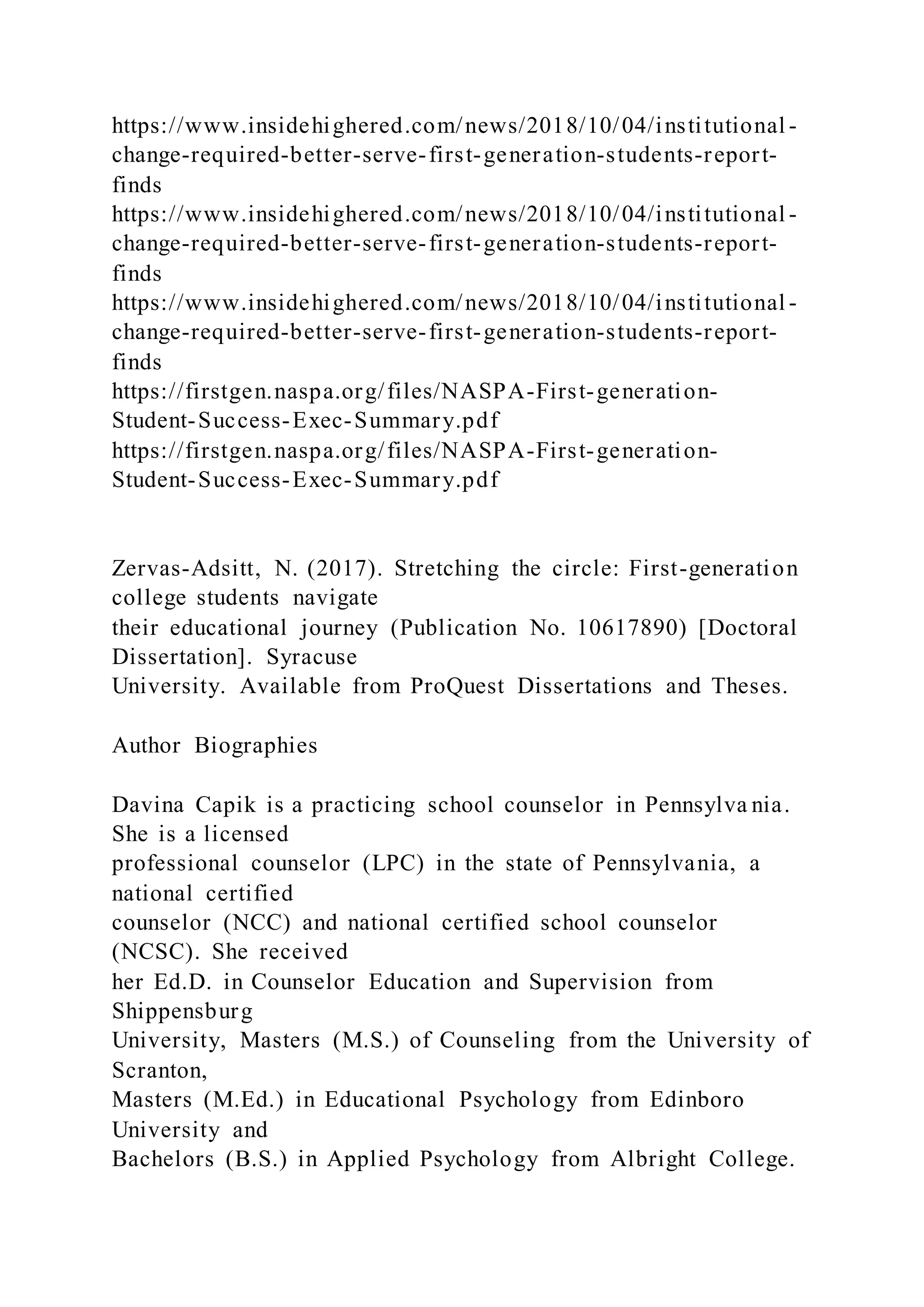 https://www.insidehighered.com/news/2018/10/04/institutional -
change-required-better-serve-first-generation-students-report-
finds
https://www.insidehighered.com/news/2018/10/04/institutional -
change-required-better-serve-first-generation-students-report-
finds
https://www.insidehighered.com/news/2018/10/04/institutional -
change-required-better-serve-first-generation-students-report-
finds
https://firstgen.naspa.org/files/NASPA-First-generation-
Student-Success-Exec-Summary.pdf
https://firstgen.naspa.org/files/NASPA-First-generation-
Student-Success-Exec-Summary.pdf
Zervas-Adsitt, N. (2017). Stretching the circle: First-generation
college students navigate
their educational journey (Publication No. 10617890) [Doctoral
Dissertation]. Syracuse
University. Available from ProQuest Dissertations and Theses.
Author Biographies
Davina Capik is a practicing school counselor in Pennsylva nia.
She is a licensed
professional counselor (LPC) in the state of Pennsylvania, a
national certified
counselor (NCC) and national certified school counselor
(NCSC). She received
her Ed.D. in Counselor Education and Supervision from
Shippensburg
University, Masters (M.S.) of Counseling from the University of
Scranton,
Masters (M.Ed.) in Educational Psychology from Edinboro
University and
Bachelors (B.S.) in Applied Psychology from Albright College.
 