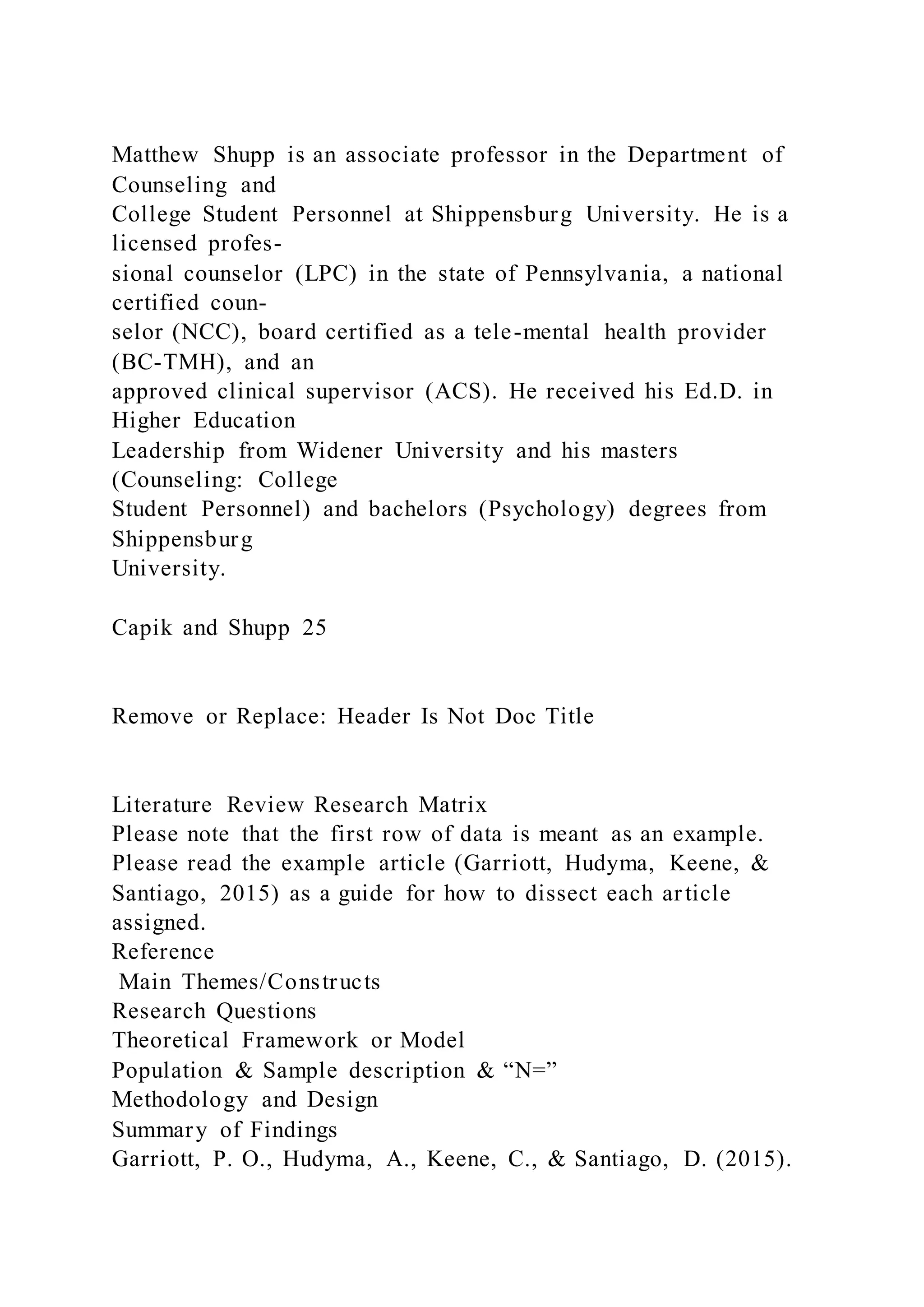Matthew Shupp is an associate professor in the Department of
Counseling and
College Student Personnel at Shippensburg University. He is a
licensed profes-
sional counselor (LPC) in the state of Pennsylvania, a national
certified coun-
selor (NCC), board certified as a tele-mental health provider
(BC-TMH), and an
approved clinical supervisor (ACS). He received his Ed.D. in
Higher Education
Leadership from Widener University and his masters
(Counseling: College
Student Personnel) and bachelors (Psychology) degrees from
Shippensburg
University.
Capik and Shupp 25
Remove or Replace: Header Is Not Doc Title
Literature Review Research Matrix
Please note that the first row of data is meant as an example.
Please read the example article (Garriott, Hudyma, Keene, &
Santiago, 2015) as a guide for how to dissect each article
assigned.
Reference
Main Themes/Constructs
Research Questions
Theoretical Framework or Model
Population & Sample description & “N=”
Methodology and Design
Summary of Findings
Garriott, P. O., Hudyma, A., Keene, C., & Santiago, D. (2015).
 