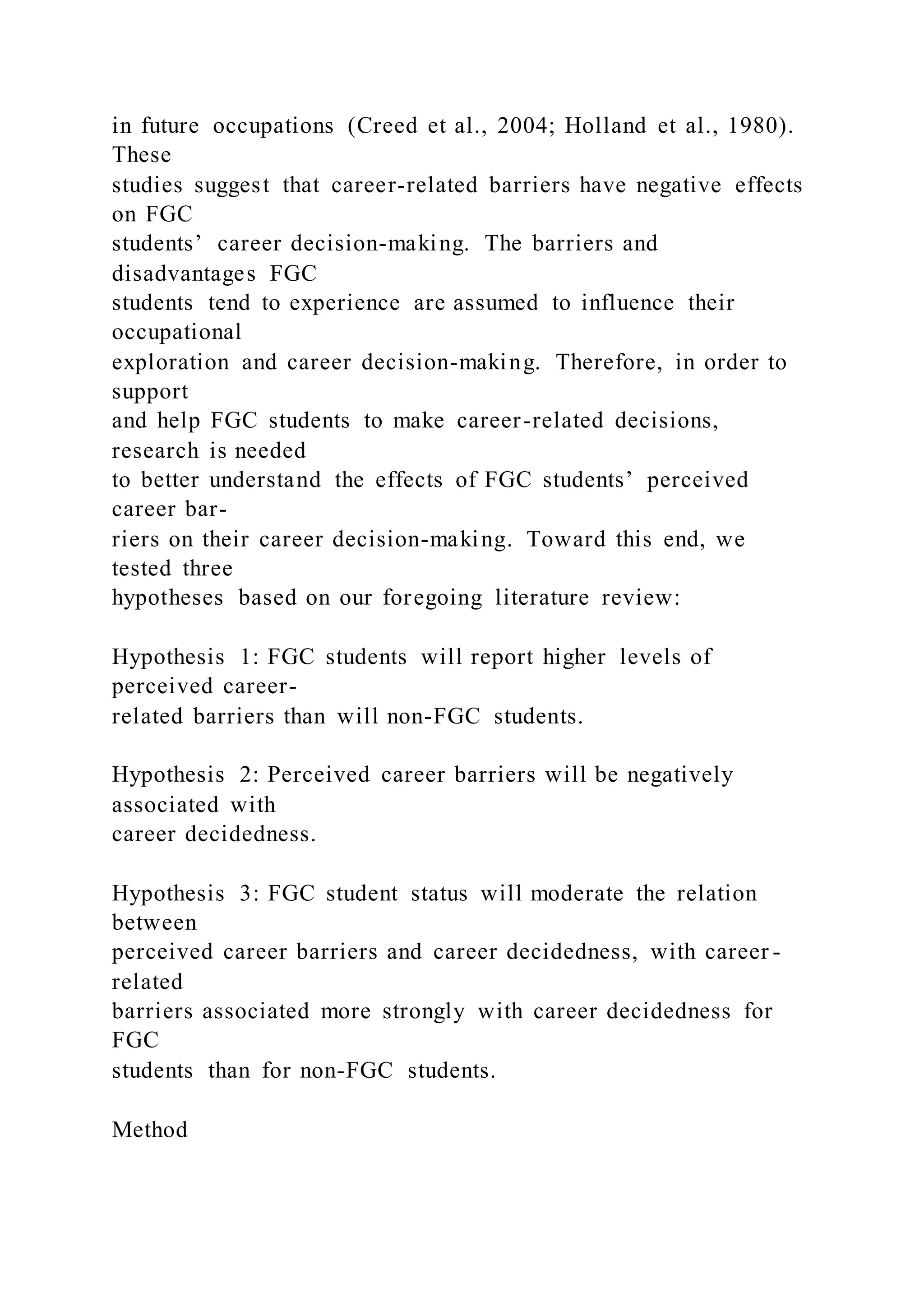 in future occupations (Creed et al., 2004; Holland et al., 1980).
These
studies suggest that career-related barriers have negative effects
on FGC
students’ career decision-making. The barriers and
disadvantages FGC
students tend to experience are assumed to influence their
occupational
exploration and career decision-making. Therefore, in order to
support
and help FGC students to make career-related decisions,
research is needed
to better understand the effects of FGC students’ perceived
career bar-
riers on their career decision-making. Toward this end, we
tested three
hypotheses based on our foregoing literature review:
Hypothesis 1: FGC students will report higher levels of
perceived career-
related barriers than will non-FGC students.
Hypothesis 2: Perceived career barriers will be negatively
associated with
career decidedness.
Hypothesis 3: FGC student status will moderate the relation
between
perceived career barriers and career decidedness, with career -
related
barriers associated more strongly with career decidedness for
FGC
students than for non-FGC students.
Method
 