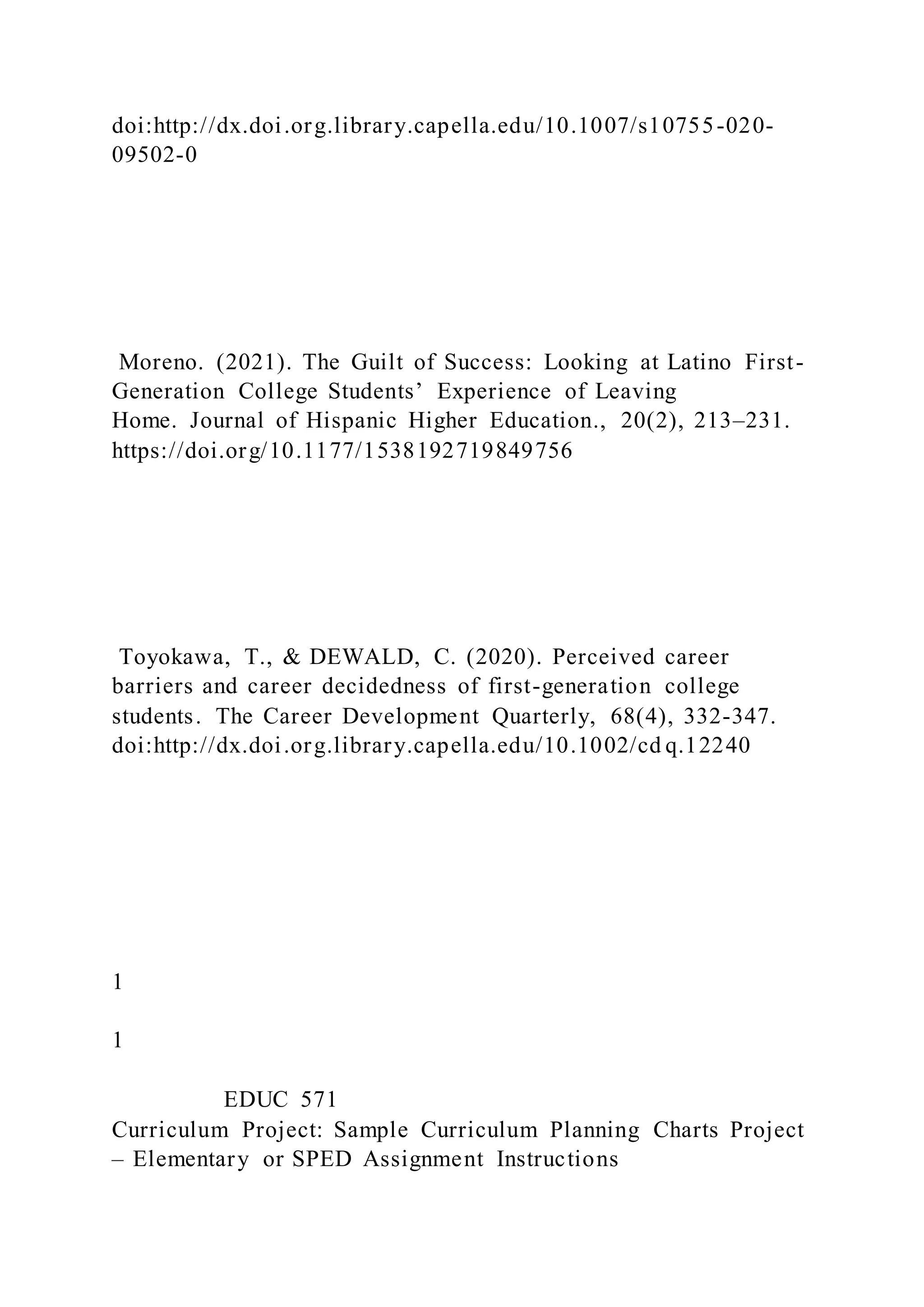 doi:http://dx.doi.org.library.capella.edu/10.1007/s10755-020-
09502-0
Moreno. (2021). The Guilt of Success: Looking at Latino First-
Generation College Students’ Experience of Leaving
Home. Journal of Hispanic Higher Education., 20(2), 213–231.
https://doi.org/10.1177/1538192719849756
Toyokawa, T., & DEWALD, C. (2020). Perceived career
barriers and career decidedness of first-generation college
students. The Career Development Quarterly, 68(4), 332-347.
doi:http://dx.doi.org.library.capella.edu/10.1002/cd q.12240
1
1
EDUC 571
Curriculum Project: Sample Curriculum Planning Charts Project
– Elementary or SPED Assignment Instructions
 