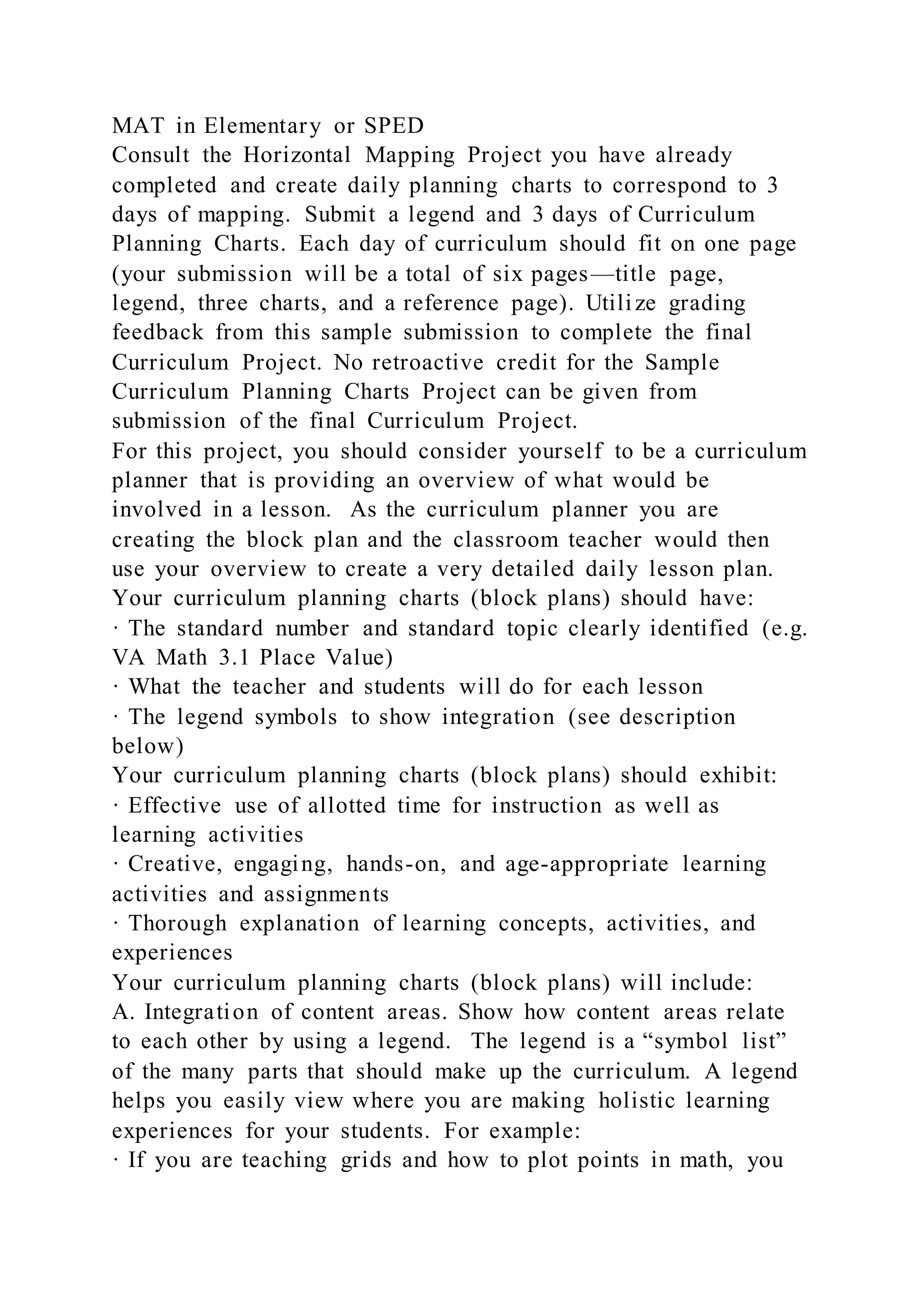 MAT in Elementary or SPED
Consult the Horizontal Mapping Project you have already
completed and create daily planning charts to correspond to 3
days of mapping. Submit a legend and 3 days of Curriculum
Planning Charts. Each day of curriculum should fit on one page
(your submission will be a total of six pages—title page,
legend, three charts, and a reference page). Utilize grading
feedback from this sample submission to complete the final
Curriculum Project. No retroactive credit for the Sample
Curriculum Planning Charts Project can be given from
submission of the final Curriculum Project.
For this project, you should consider yourself to be a curriculum
planner that is providing an overview of what would be
involved in a lesson. As the curriculum planner you are
creating the block plan and the classroom teacher would then
use your overview to create a very detailed daily lesson plan.
Your curriculum planning charts (block plans) should have:
· The standard number and standard topic clearly identified (e.g.
VA Math 3.1 Place Value)
· What the teacher and students will do for each lesson
· The legend symbols to show integration (see description
below)
Your curriculum planning charts (block plans) should exhibit:
· Effective use of allotted time for instruction as well as
learning activities
· Creative, engaging, hands-on, and age-appropriate learning
activities and assignments
· Thorough explanation of learning concepts, activities, and
experiences
Your curriculum planning charts (block plans) will include:
A. Integration of content areas. Show how content areas relate
to each other by using a legend. The legend is a “symbol list”
of the many parts that should make up the curriculum. A legend
helps you easily view where you are making holistic learning
experiences for your students. For example:
· If you are teaching grids and how to plot points in math, you
 