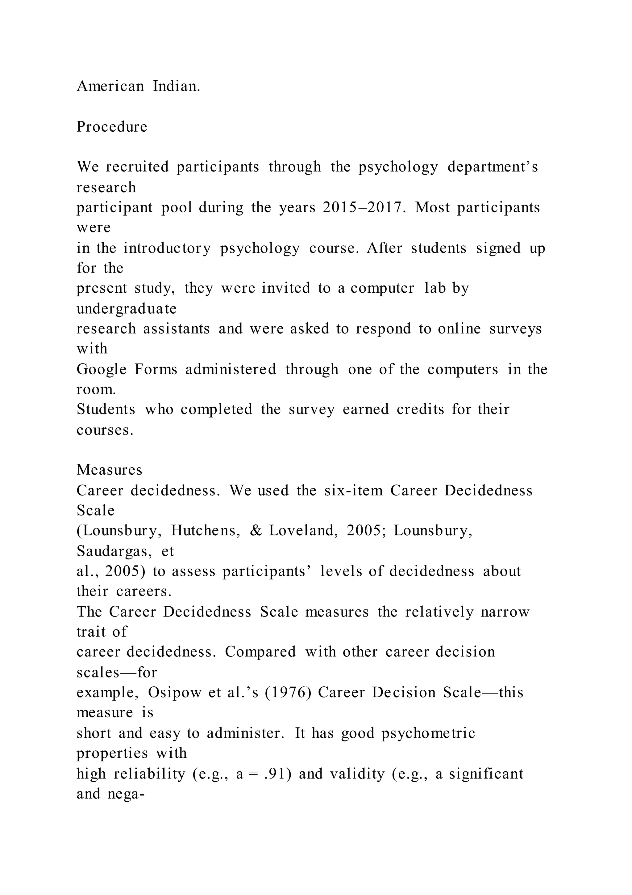 American Indian.
Procedure
We recruited participants through the psychology department’s
research
participant pool during the years 2015–2017. Most participants
were
in the introductory psychology course. After students signed up
for the
present study, they were invited to a computer lab by
undergraduate
research assistants and were asked to respond to online surveys
with
Google Forms administered through one of the computers in the
room.
Students who completed the survey earned credits for their
courses.
Measures
Career decidedness. We used the six-item Career Decidedness
Scale
(Lounsbury, Hutchens, & Loveland, 2005; Lounsbury,
Saudargas, et
al., 2005) to assess participants’ levels of decidedness about
their careers.
The Career Decidedness Scale measures the relatively narrow
trait of
career decidedness. Compared with other career decision
scales—for
example, Osipow et al.’s (1976) Career Decision Scale—this
measure is
short and easy to administer. It has good psychometric
properties with
high reliability (e.g., a = .91) and validity (e.g., a significant
and nega-
 
