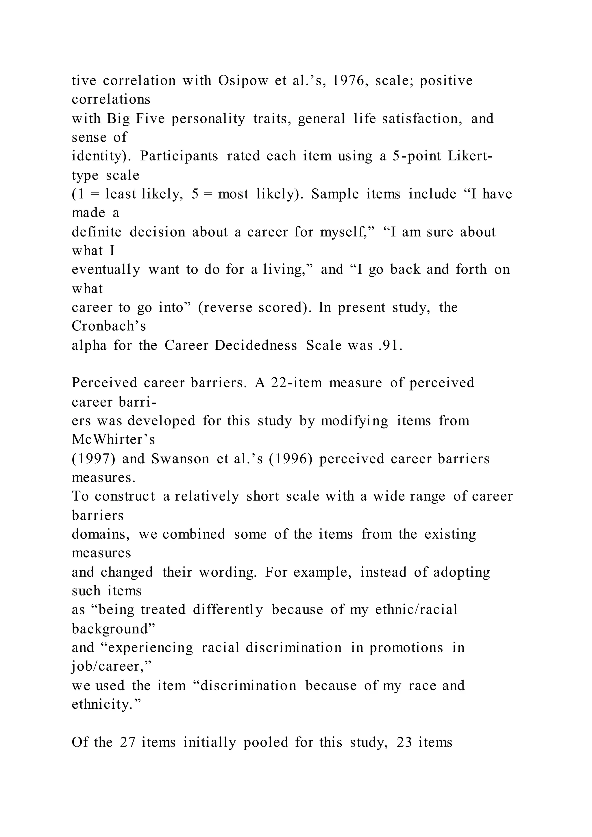 tive correlation with Osipow et al.’s, 1976, scale; positive
correlations
with Big Five personality traits, general life satisfaction, and
sense of
identity). Participants rated each item using a 5-point Likert-
type scale
(1 = least likely, 5 = most likely). Sample items include “I have
made a
definite decision about a career for myself,” “I am sure about
what I
eventually want to do for a living,” and “I go back and forth on
what
career to go into” (reverse scored). In present study, the
Cronbach’s
alpha for the Career Decidedness Scale was .91.
Perceived career barriers. A 22-item measure of perceived
career barri-
ers was developed for this study by modifying items from
McWhirter’s
(1997) and Swanson et al.’s (1996) perceived career barriers
measures.
To construct a relatively short scale with a wide range of career
barriers
domains, we combined some of the items from the existing
measures
and changed their wording. For example, instead of adopting
such items
as “being treated differently because of my ethnic/racial
background”
and “experiencing racial discrimination in promotions in
job/career,”
we used the item “discrimination because of my race and
ethnicity.”
Of the 27 items initially pooled for this study, 23 items
 