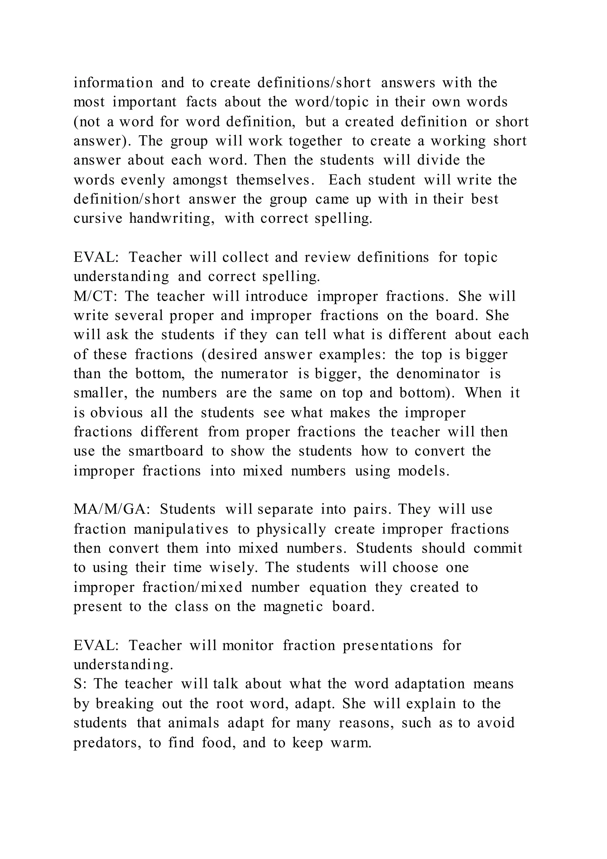 information and to create definitions/short answers with the
most important facts about the word/topic in their own words
(not a word for word definition, but a created definition or short
answer). The group will work together to create a working short
answer about each word. Then the students will divide the
words evenly amongst themselves. Each student will write the
definition/short answer the group came up with in their best
cursive handwriting, with correct spelling.
EVAL: Teacher will collect and review definitions for topic
understanding and correct spelling.
M/CT: The teacher will introduce improper fractions. She will
write several proper and improper fractions on the board. She
will ask the students if they can tell what is different about each
of these fractions (desired answer examples: the top is bigger
than the bottom, the numerator is bigger, the denominator is
smaller, the numbers are the same on top and bottom). When it
is obvious all the students see what makes the improper
fractions different from proper fractions the teacher will then
use the smartboard to show the students how to convert the
improper fractions into mixed numbers using models.
MA/M/GA: Students will separate into pairs. They will use
fraction manipulatives to physically create improper fractions
then convert them into mixed numbers. Students should commit
to using their time wisely. The students will choose one
improper fraction/mixed number equation they created to
present to the class on the magnetic board.
EVAL: Teacher will monitor fraction presentations for
understanding.
S: The teacher will talk about what the word adaptation means
by breaking out the root word, adapt. She will explain to the
students that animals adapt for many reasons, such as to avoid
predators, to find food, and to keep warm.
 